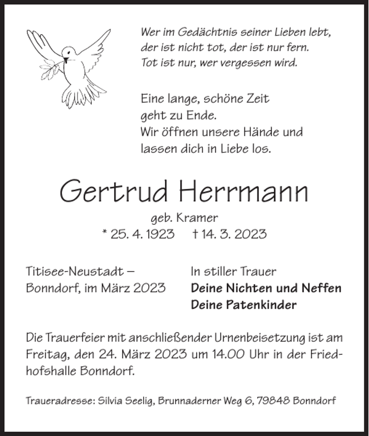 <p>Wer im Gedächtnis seiner Lieben lebt,<br />der ist nicht tot, der ist nur fern.<br />Tot ist nur, wer vergessen wird.</p><p>Eine lange, schöne Zeit<br />geht zu Ende.<br />Wir öffnen unsere Hände und<br />lassen dich in Liebe los.</p><p>Gertrud Herrmann<br />geb. Kramer<br />* 25. 4. 1923 † 14. 3. 2023</p><p>Titisee-Neustadt –<br />Bonndorf, im März 2023</p><p>In stiller Trauer<br />Deine Nichten und Neffen<br />Deine Patenkinder</p><p>Die Trauerfeier mit anschließender Urnenbeisetzung ist am<br />Freitag, den 24. März 2023 um 14.00 Uhr in der Friedhofshalle Bonndorf.<br />Traueradresse: Silvia Seelig, Brunnaderner Weg 6, 79848 Bonndorf</p>