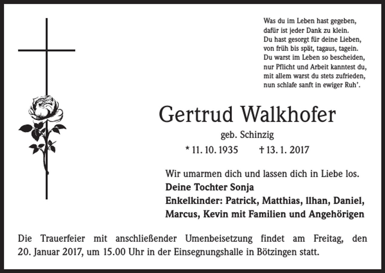 <p>Was du im Leben hast gegeben,<br />dafür ist jeder Dank zu klein.<br />Du hast gesorgt für deine Lieben,<br />von früh bis spät, tagaus, tagein.<br />Du warst im Leben so bescheiden,<br />nur Pflicht und Arbeit kanntest du,<br />mit allem warst du stets zufrieden,<br />nun schlafe sanft in ewiger Ruh’.</p><p>Gertrud Walkhofer<br />geb. Schinzig<br />* 11. 10. 1935 † 13. 1. 2017<br />Wir umarmen dich und lassen dich in Liebe los.<br />Deine Tochter Sonja<br />Enkelkinder: Patrick, Matthias, llhan, Daniel,<br />Marcus, Kevin mit Familien und Angehörigen<br />Die Trauerfeier mit anschließender Umenbeisetzung findet am Freitag, den<br />20. Januar 2017, um 15.00 Uhr in der Einsegnungshalle in Bötzingen statt.</p>