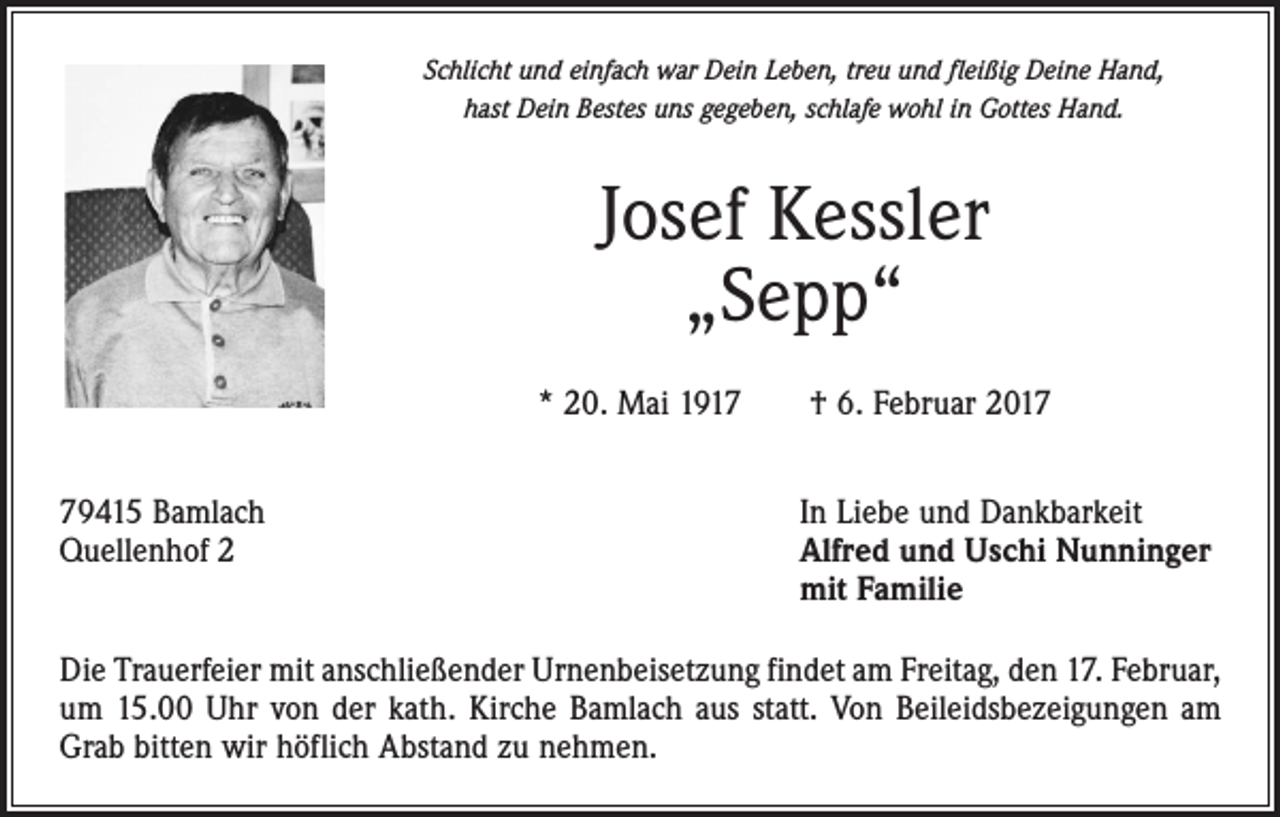 <p>Schlicht und einfach war Dein Leben, treu und fleißig Deine Hand,<br />hast Dein Bestes uns gegeben, schlafe wohl in Gottes Hand.</p><p>Josef Kessler<br />„Sepp“<br />* 20. Mai 1917 † 6. Februar 2019415 Bamlach<br />Quellenhof 2</p><p>In Liebe und Dankbarkeit<br />Alfred und Uschi Nunninger<br />mit Familie</p><p>Die Trauerfeier mit anschließender Urnenbeisetzung findet am Freitag, den 17. ­Februar,<br />um 15.00 Uhr von der kath. Kirche Bamlach aus statt. Von Beileidsbezei­gungen am<br />Grab bitten wir höflich Abstand zu nehmen.</p>