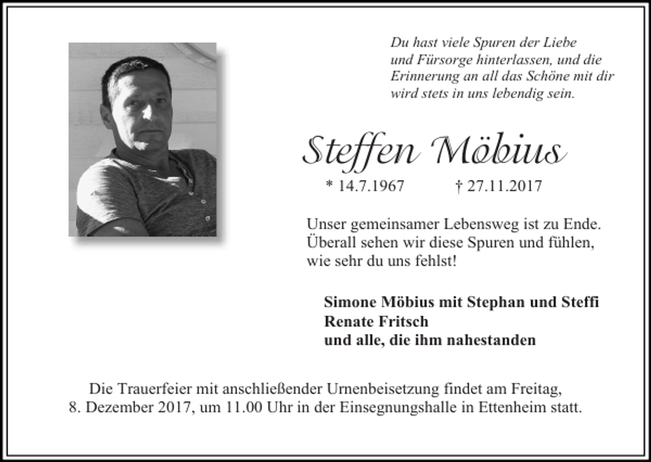 <p>Du hast viele Spuren der Liebe<br />und Fürsorge hinterlassen, und die<br />Erinnerung an all das Schöne mit dir<br />wird stets in uns lebendig sein.</p><p>Steffen Möbius<br />* 14.7.1967</p><p>† 27.11.2017</p><p>Unser gemeinsamer Lebensweg ist zu Ende.<br />Überall sehen wir diese Spuren und fühlen,<br />wie sehr du uns fehlst!<br />Simone Möbius mit Stephan und Steffi<br />Renate Fritsch<br />und alle, die ihm nahestanden<br />Die Trauerfeier mit anschließender Urnenbeisetzung findet am Freitag,<br />8. Dezember 2017, um 11.00 Uhr in der Einsegnungshalle in Ettenheim statt.</p>