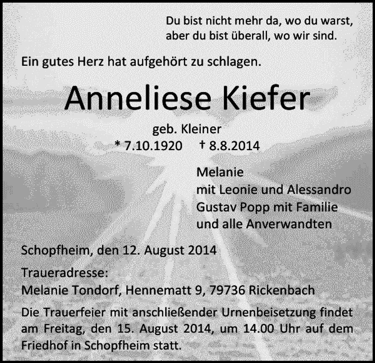 <p>Du bist nicht mehr da, wo du warst,<br />aber du bist überall, wo wir sind.</p><p>Ein gutes Herz hat aufgehört zu schlagen.</p><p>Anneliese Kiefer<br />geb. Kleiner<br />* 7.10.1920 † 8.8.2014</p><p>Melanie<br />mit Leonie und Alessandro<br />Gustav Popp mit Familie<br />und alle Anverwandten<br />Schopfheim, den 12. August 2014<br />Traueradresse:<br />Melanie Tondorf, Hennematt 9, 79736 Rickenbach<br />Die Trauerfeier mit anschließender Urnenbeisetzung findet<br />am Freitag, den 15. August 2014, um 14.00 Uhr auf dem<br />Friedhof in Schopfheim statt.</p>