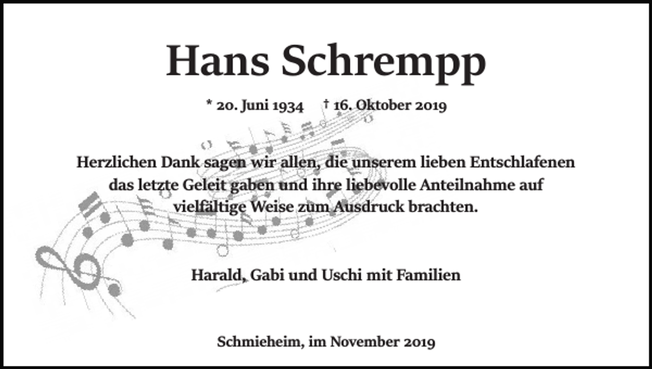 <p>Hans Schrempp<br />* 20. Juni 1934</p><p>† 16. Oktober 2019</p><p>Herzlichen Dank sagen wir allen, die unserem lieben Entschlafenen<br />das letzte Geleit gaben und ihre liebevolle Anteilnahme auf<br />vielfältige Weise zum Ausdruck brachten.</p><p>Harald, Gabi und Uschi mit Familien</p><p>Schmieheim, im November 2019</p>