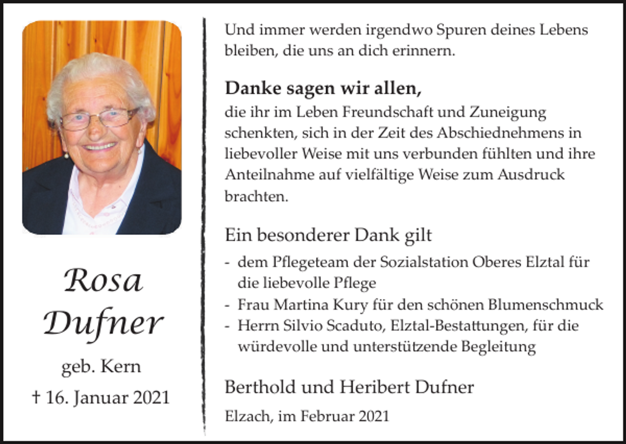 <p>Und immer werden irgendwo Spuren deines Lebens<br />bleiben, die uns an dich erinnern.</p><p>Danke sagen wir allen,<br />die ihr im Leben Freundschaft und Zuneigung<br />schenkten, sich in der Zeit des Abschiednehmens in<br />liebevoller Weise mit uns verbunden fühlten und ihre<br />Anteilnahme auf vielfältige Weise zum Ausdruck<br />brachten.</p><p>Ein besonderer Dank gilt</p><p>Rosa<br />Dufner</p><p>­ dem Pﬂegeteam der Sozialstation Oberes Elztal für<br />die liebevolle Pﬂege<br />­ Frau Martina Kury für den schönen Blumenschmuck<br />­ Herrn Silvio Scaduto, Elztal­Besta�ungen, für die<br />würdevolle und unterstü�ende Begleitung</p><p>geb. Kern<br />† 16. Januar 2021</p><p>Berthold und Heribert Dufner<br />Elzach, im Februar 2021</p>