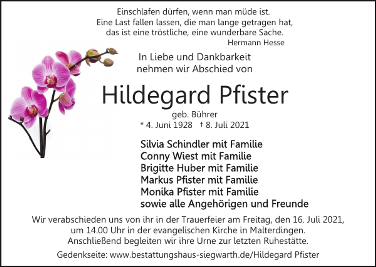 <p>Einschlafen dürfen, wenn man müde ist.<br />Eine Last fallen lassen, die man lange getragen hat,<br />das ist eine tröstliche, eine wunderbare Sache.<br />Hermann Hesse</p><p>In Liebe und Dankbarkeit<br />nehmen wir Abschied von</p><p>Hildegard Pfister<br />geb. Bührer<br />* 4. Juni 1928 † 8. Juli 2021</p><p>Wir verabschieden uns von ihr in der Trauerfeier am Freitag, den 16. Juli 2021,<br />um 14.00 Uhr in der evangelischen Kirche in Malterdingen.<br />Anschließend begleiten wir ihre Urne zur letzten Ruhestätte.<br />Gedenkseite: www.bestattungshaus-siegwarth.de/Hildegard Pfister</p>