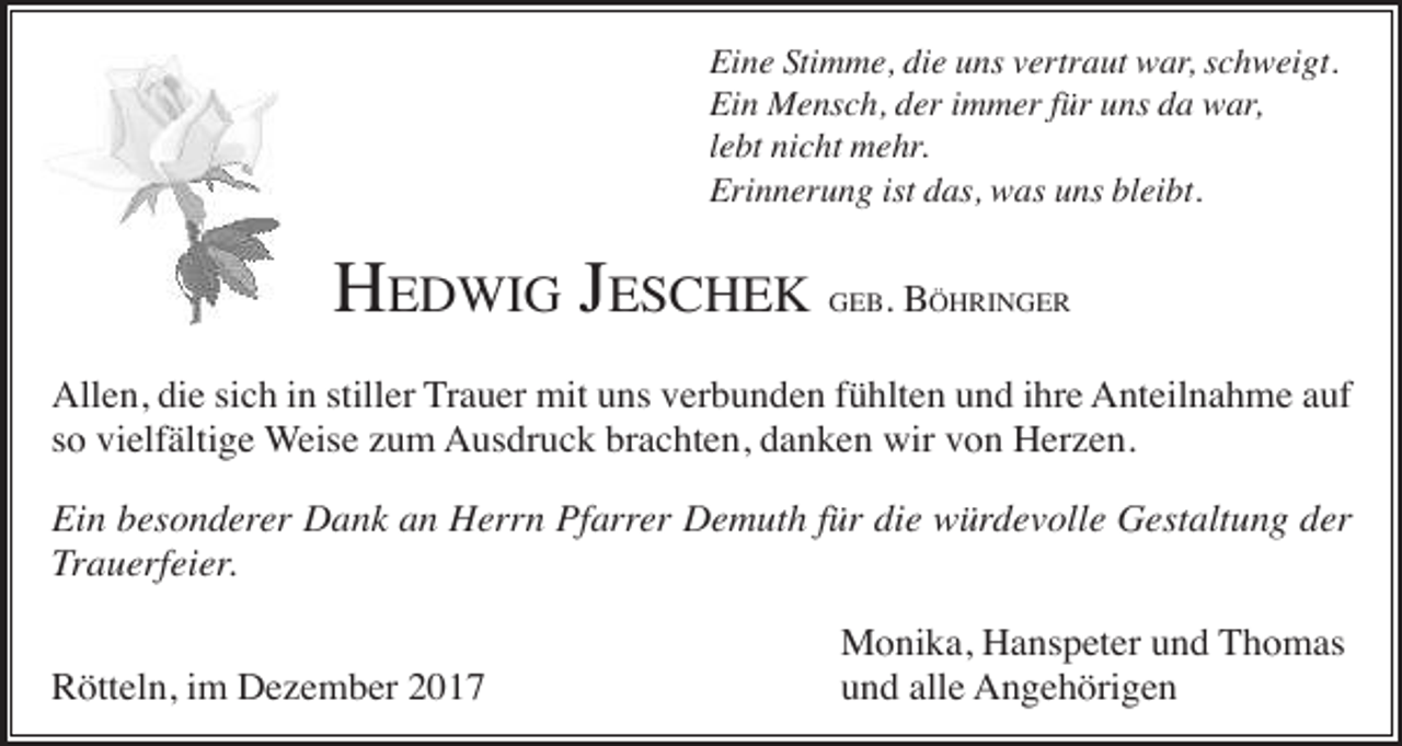 <p>Eine Stimme, die uns vertraut war, schweigt.<br />Ein Mensch, der immer für uns da war,<br />lebt nicht mehr.<br />Erinnerung ist das, was uns bleibt.</p><p>HEDWIG JESCHEK</p><p>GEB.</p><p>BÖHRINGER</p><p>Allen, die sich in stiller Trauer mit uns verbunden fühlten und ihre Anteilnahme auf<br />so vielfältige Weise zum Ausdruck brachten, danken wir von Herzen.<br />Ein besonderer Dank an Herrn Pfarrer Demuth für die würdevolle Gestaltung der<br />Trauerfeier.<br />Rötteln, im Dezember 2017</p><p>Monika, Hanspeter und Thomas<br />und alle Angehörigen</p>