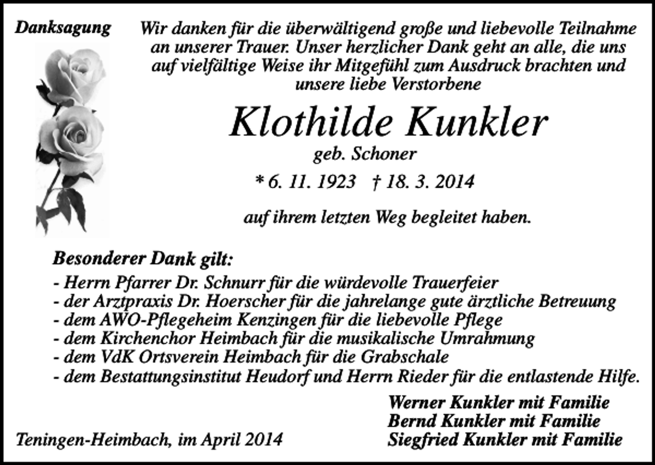<p>Danksagung</p><p>Wir danken für die überwältigend große und liebevolle Teilnahme<br />an unserer Trauer. Unser herzlicher Dank geht an alle, die uns<br />auf vielfältige Weise ihr Mitgefühl zum Ausdruck brachten und<br />unsere liebe Verstorbene</p><p>Klothilde Kunkler<br />geb. Schoner<br />* 6. 11. 1923 † 18. 3. 2014</p><p>auf ihrem letzten Weg begleitet haben.</p><p>Besonderer Dank gilt:<br />- Herrn Pfarrer Dr. Schnurr für die würdevolle Trauerfeier<br />- der Arztpraxis Dr. Hoerscher für die jahrelange gute ärztliche Betreuung<br />- dem AWO-Pflegeheim Kenzingen für die liebevolle Pflege<br />- dem Kirchenchor Heimbach für die musikalische Umrahmung<br />- dem VdK Ortsverein Heimbach für die Grabschale<br />- dem Bestattungsinstitut Heudorf und Herrn Rieder für die entlastende Hilfe.<br />Werner Kunkler mit Familie<br />Bernd Kunkler mit Familie<br />Teningen-Heimbach, im April 2014<br />Siegfried Kunkler mit Familie</p>