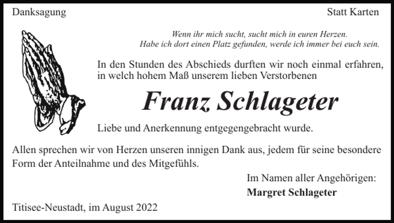 <p>Danksagung</p><p>Statt Karten<br />Wenn ihr mich sucht, sucht mich in euren Herzen.<br />Habe ich dort einen Platz gefunden, werde ich immer bei euch sein.</p><p>In den Stunden des Abschieds durften wir noch einmal erfahren,<br />in welch hohem Maß unserem lieben Verstorbenen</p><p>Franz Schlageter<br />Liebe und Anerkennung entgegengebracht wurde.<br />Allen sprechen wir von Herzen unseren innigen Dank aus, jedem für seine besondere<br />Form der Anteilnahme und des Mitgefühls.<br />Im Namen aller Angehörigen:<br />Margret Schlageter<br />Titisee-Neustadt, im August 2022</p>