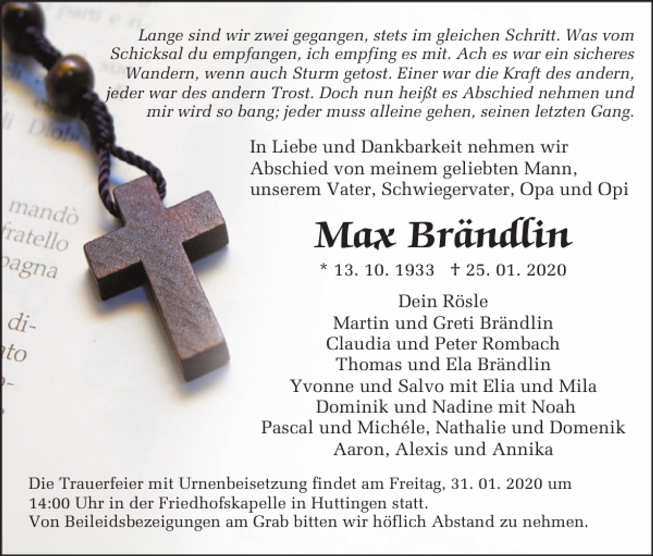 <p>Lange sind wir zwei gegangen, stets im gleichen Schritt. Was vom<br />Schicksal du empfangen, ich empfing es mit. Ach es war ein sicheres<br />Wandern, wenn auch Sturm getost. Einer war die Kraft des andern,<br />jeder war des andern Trost. Doch nun heißt es Abschied nehmen und<br />mir wird so bang; jeder muss alleine gehen, seinen letzten Gang.</p><p>In Liebe und Dankbarkeit nehmen wir<br />Abschied von meinem geliebten Mann,<br />unserem Vater, Schwiegervater, Opa und Opi</p><p>Max Brändlin<br />* 13. 10. 1933 † 25. 01. 2020<br />Dein Rösle<br />Martin und Greti Brändlin<br />Claudia und Peter Rombach<br />Thomas und Ela Brändlin<br />Yvonne und Salvo mit Elia und Mila<br />Dominik und Nadine mit Noah<br />Pascal und Michéle, Nathalie und Domenik<br />Aaron, Alexis und Annika<br />Die Trauerfeier mit Urnenbeisetzung findet am Freitag, 31. 01. 2020 um<br />14:00 Uhr in der Friedhofskapelle in Huttingen statt.<br />Von Beileidsbezeigungen am Grab bitten wir höflich Abstand zu nehmen.</p>