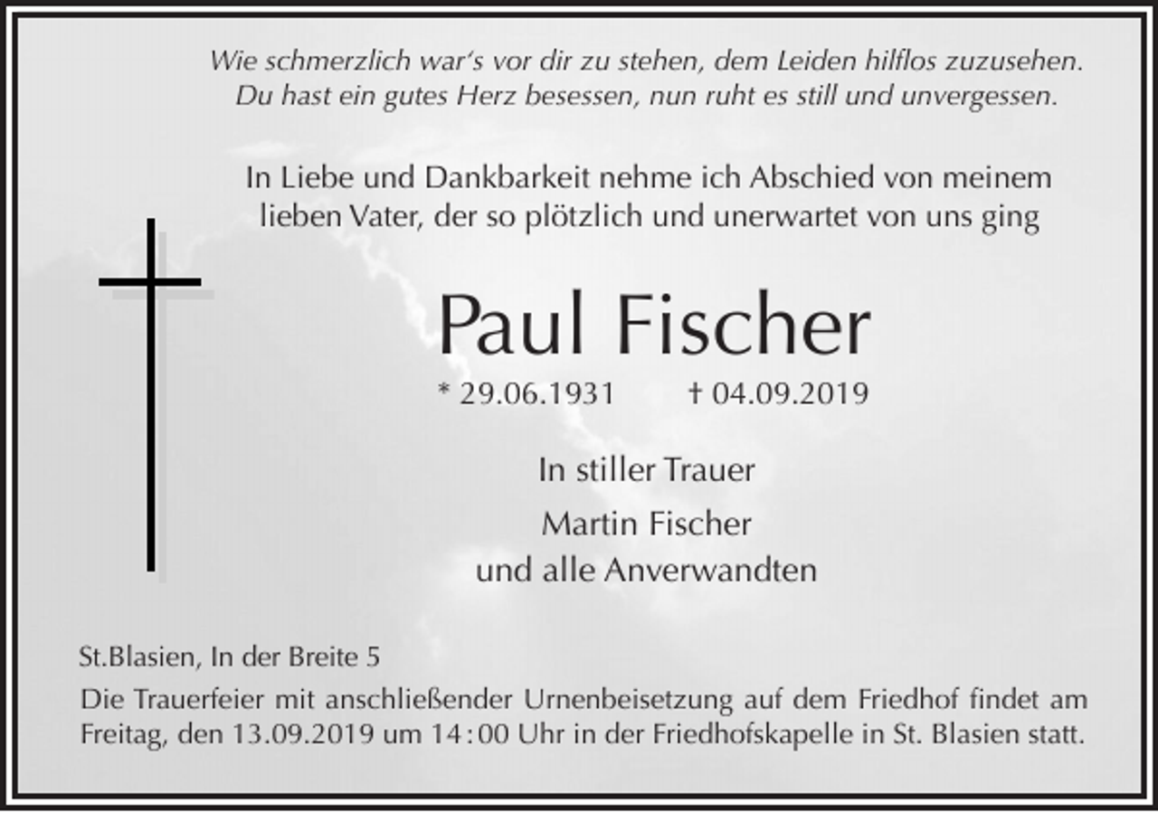 <p>Wie schmerzlich war‘s vor dir zu stehen, dem Leiden hilflos zuzusehen.<br />Du hast ein gutes Herz besessen, nun ruht es still und unvergessen.</p><p>In Liebe und Dankbarkeit nehme ich Abschied von meinem<br />lieben Vater, der so plötzlich und unerwartet von uns ging</p><p>Paul Fischer<br />* 29.06.1931</p><p>† 04.09.2019</p><p>In stiller Trauer<br />Martin Fischer<br />und alle Anverwandten<br />St.Blasien, In der Breite 5<br />Die Trauerfeier mit anschließender Urnenbeisetzung auf dem Friedhof findet am<br />Freitag, den 13.09.2019 um 14 : 00 Uhr in der Friedhofskapelle in St. Blasien statt.</p>