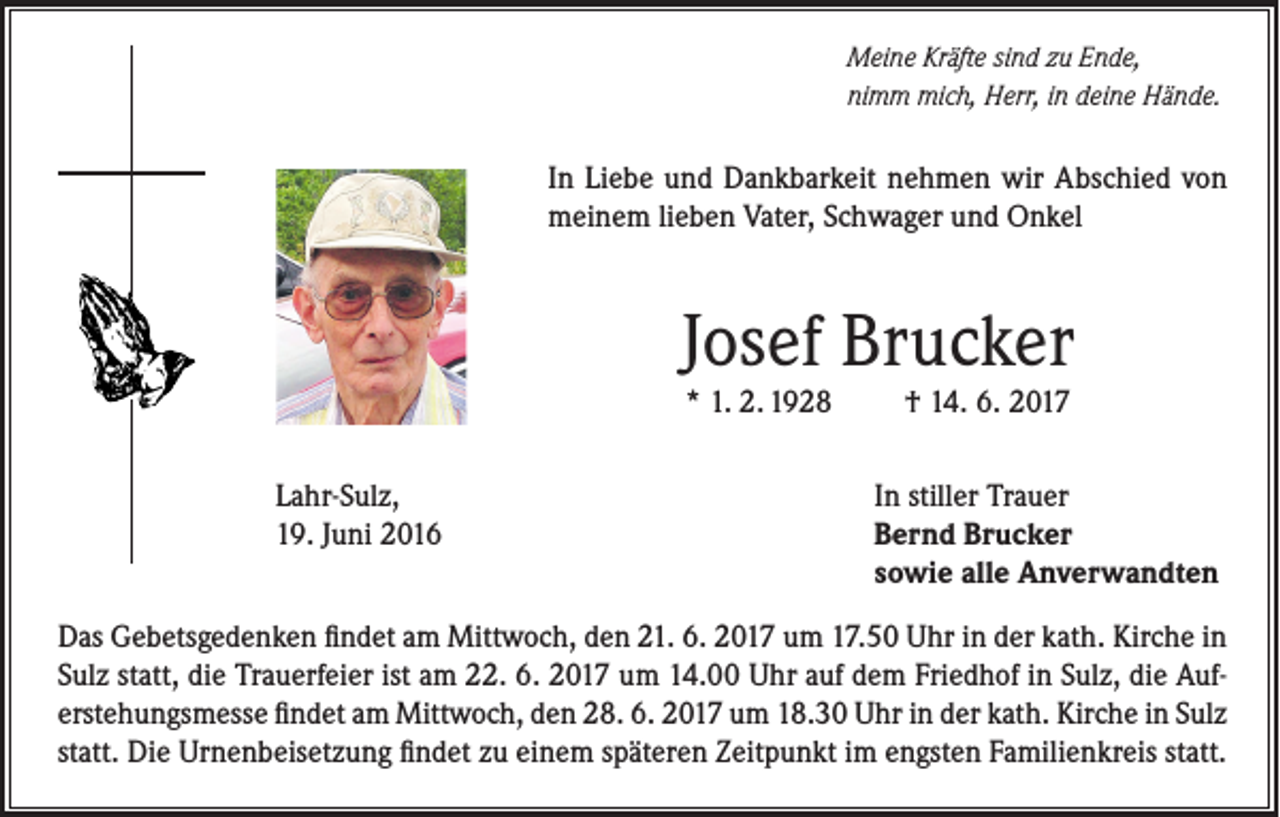 <p>Meine Kräfte sind zu Ende,<br />nimm mich, Herr, in deine Hände.</p><p>In Liebe und Dankbarkeit nehmen wir Abschied von<br />meinem lieben Vater, Schwager und Onkel</p><p>Josef Brucker<br />* 1. 2. 1928</p><p>Lahr-Sulz,<br />19. Juni 2016</p><p>† 14. 6. 2017</p><p>In stiller Trauer<br />Bernd Brucker<br />sowie alle Anverwandten</p><p>Das Gebetsgedenken findet am Mittwoch, den 21. 6. 2017 um 17.50 Uhr in der kath. Kirche in<br />Sulz statt, die Trauerfeier ist am 22. 6. 2017 um 14.00 Uhr auf dem Friedhof in Sulz, die Auferstehungsmesse findet am Mittwoch, den 28. 6. 2017 um 18.30 Uhr in der kath. Kirche in Sulz<br />statt. Die Urnenbeisetzung findet zu einem späteren Zeitpunkt im engsten Familienkreis statt.</p>
