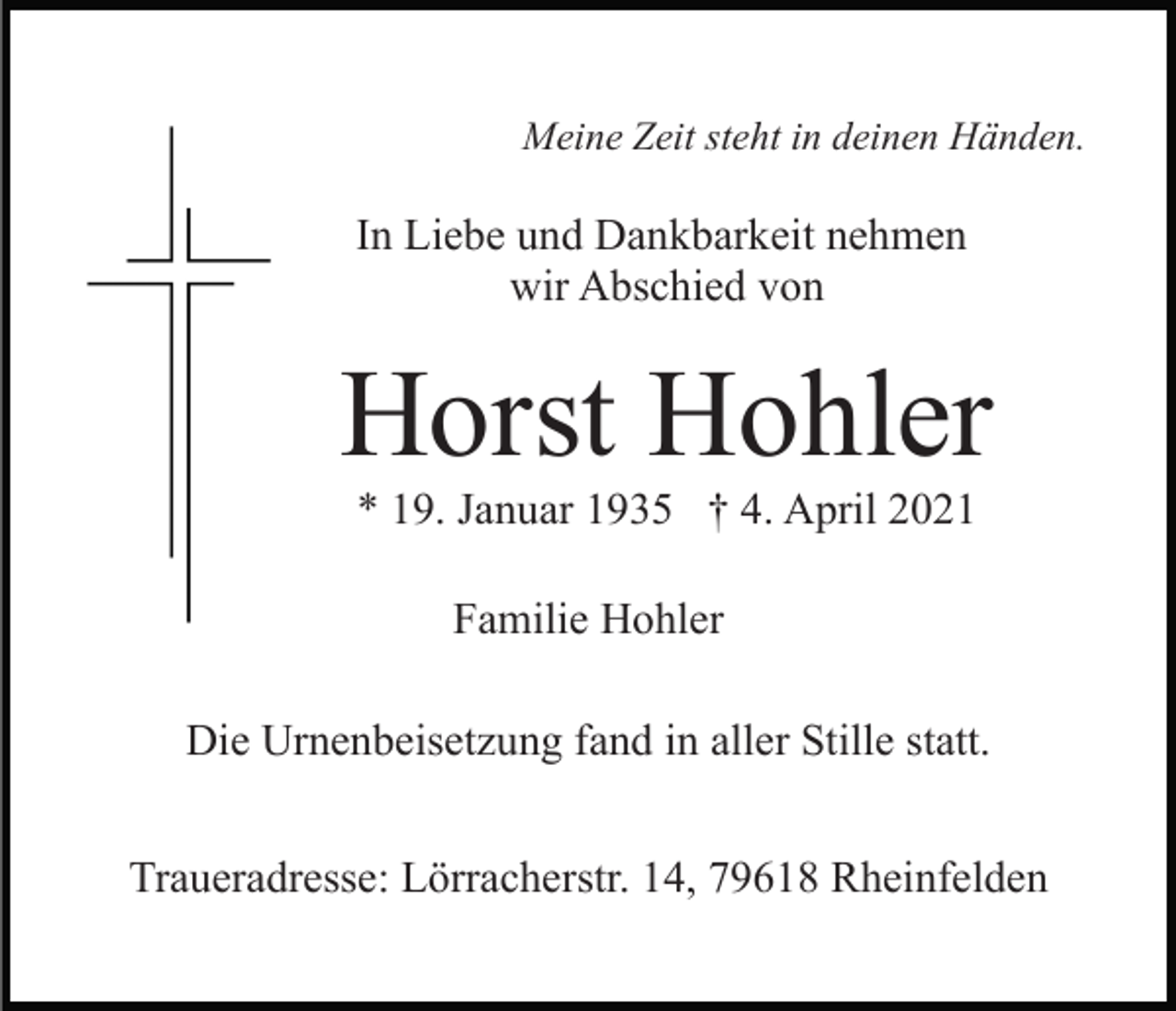 <p>Meine Zeit steht in deinen Händen.</p><p>In Liebe und Dankbarkeit nehmen<br />wir Abschied von</p><p>Horst Hohler<br />* 19. Januar 1935 † 4. April 2021<br />Familie Hohler<br />Die Urnenbeisetzung fand in aller Stille statt.<br />Traueradresse: Lörracherstr. 14, 79618 Rheinfelden</p>