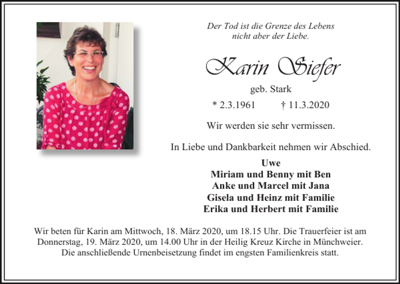 <p>Der Tod ist die Grenze des Lebens<br />nicht aber der Liebe.</p><p>Karin Siefer<br />geb. Stark<br />* 2.3.1961</p><p>† 11.3.2020</p><p>Wir werden sie sehr vermissen.<br />In Liebe und Dankbarkeit nehmen wir Abschied.<br />Uwe<br />Miriam und Benny mit Ben<br />Anke und Marcel mit Jana<br />Gisela und Heinz mit Familie<br />Erika und Herbert mit Familie<br />Wir beten für Karin am Mittwoch, 18. März 2020, um 18.15 Uhr. Die Trauerfeier ist am<br />Donnerstag, 19. März 2020, um 14.00 Uhr in der Heilig Kreuz Kirche in Münchweier.<br />Die anschließende Urnenbeisetzung findet im engsten Familienkreis statt.</p>