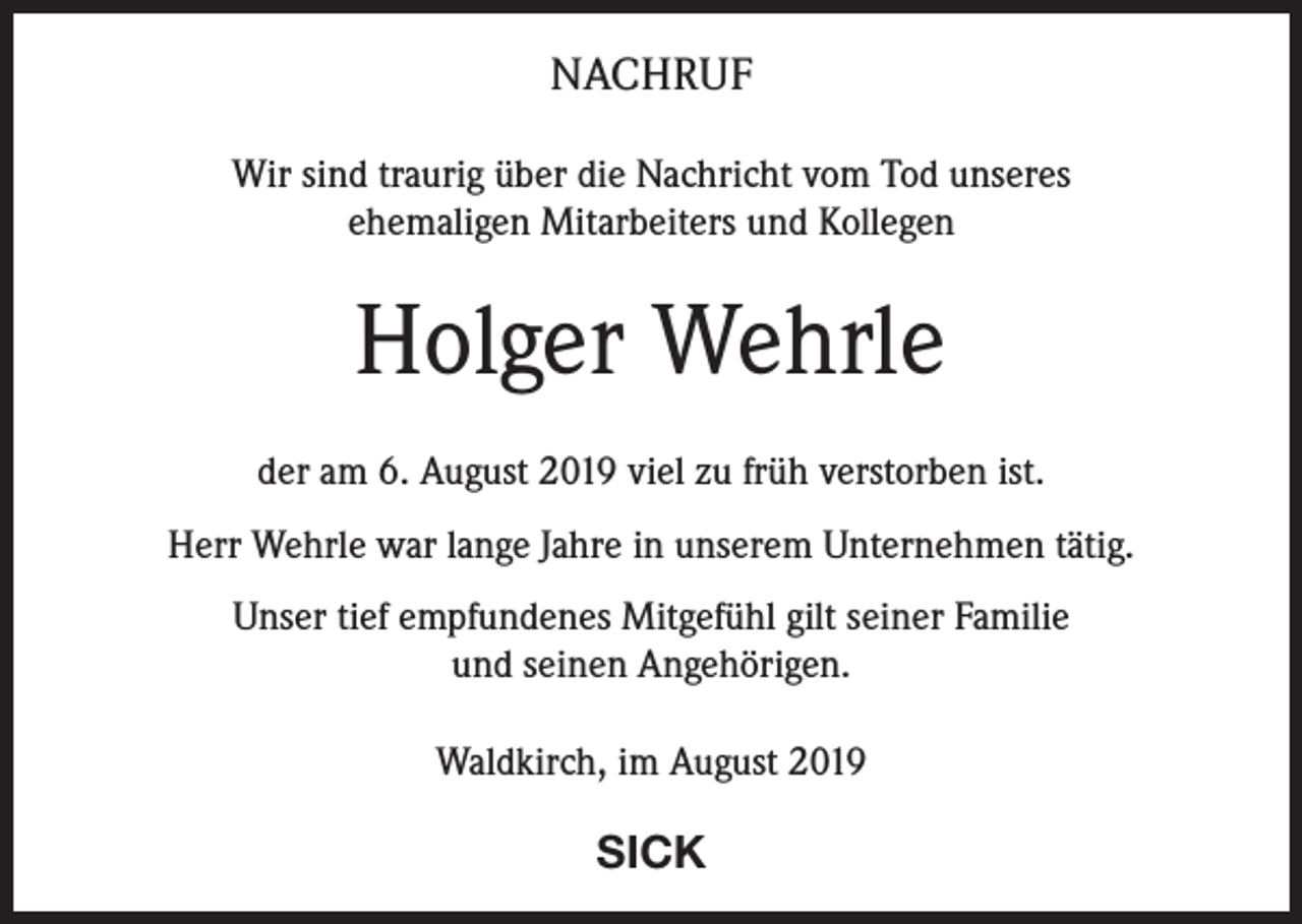 <p>NACHRUF<br />Wir sind traurig über die Nachricht vom Tod unseres<br />ehemaligen Mitarbeiters und Kollegen</p><p>Holger Wehrle<br />der am 6. August 2019 viel zu früh verstorben ist.<br />Herr Wehrle war lange Jahre in unserem Unternehmen tätig.<br />Unser tief empfundenes Mitgefühl gilt seiner Familie<br />und seinen Angehörigen.<br />Waldkirch, im August 2019</p><p>SICK</p>