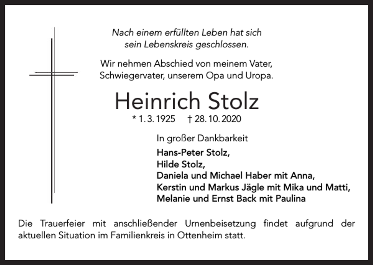 <p>Nach einem erfüllten Leben hat sich<br />sein Lebenskreis geschlossen.<br />Wir nehmen Abschied von meinem Vater,<br />Schwiegervater, unserem Opa und Uropa.</p><p>Heinrich Stolz<br />* 1. 3. 1925</p><p>† 28. 10. 2020</p><p>In großer Dankbarkeit<br />Hans-Peter Stolz,<br />Hilde Stolz,<br />Daniela und Michael Haber mit Anna,<br />Kerstin und Markus Jägle mit Mika und Matti,<br />Melanie und Ernst Back mit Paulina<br />Die Trauerfeier mit anschließender Urnenbeisetzung ﬁndet aufgrund der<br />aktuellen Situation im Familienkreis in Ottenheim statt.</p>