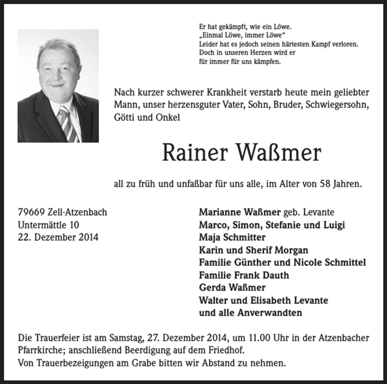 <p>Er hat gekämpft, wie ein Löwe.<br />„Einmal Löwe, immer Löwe“<br />Leider hat es jedoch seinen härtesten Kampf verloren.<br />Doch in unseren Herzen wird er<br />für immer für uns kämpfen.</p><p>Nach kurzer schwerer Krankheit verstarb heute mein geliebter<br />Mann, unser herzensguter Vater, Sohn, Bruder, Schwiegersohn,<br />Götti und Onkel</p><p>Rainer Waßmer<br />all zu früh und unfaßbar für uns alle, im Alter von 58 Jahren.<br />79669 Zell-Atzenbach<br />Marianne Waßmer geb. Levante<br />Untermättle 10<br />Marco, Simon, Stefanie und Luigi<br />22. Dezember 2014 Maja Schmitter<br />Karin und Sherif Morgan<br />Familie Günther und Nicole Schmittel<br />Familie Frank Dauth<br />Gerda Waßmer<br />Walter und Elisabeth Levante<br />und alle Anverwandten<br />Die Trauerfeier ist am Samstag, 27. Dezember 2014, um 11.00 Uhr in der Atzenbacher<br />Pfarrkirche; anschließend Beerdigung auf dem Friedhof.<br />Von Trauerbezeigungen am Grabe bitten wir Abstand zu nehmen.</p>