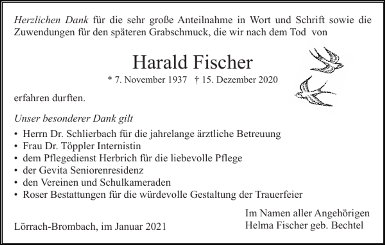 <p>Herzlichen Dank für die sehr große Anteilnahme in Wort und Schrift sowie die<br />Zuwendungen für den späteren Grabschmuck, die wir nach dem Tod von</p><p>Harald Fischer<br />* 7. November 1937 † 15. Dezember 2020</p><p>erfahren durften.<br />Unser besonderer Dank gilt<br />• Herrn Dr. Schlierbach für die jahrelange ärztliche Betreuung<br />• Frau Dr. Töppler Internistin<br />• dem Pflegedienst Herbrich für die liebevolle Pflege<br />• der Gevita Seniorenresidenz<br />• den Vereinen und Schulkameraden<br />• Roser Bestattungen für die würdevolle Gestaltung der Trauerfeier<br />Lörrach-Brombach, im Januar 2021</p><p>Im Namen aller Angehörigen<br />Helma Fischer geb. Bechtel</p>
