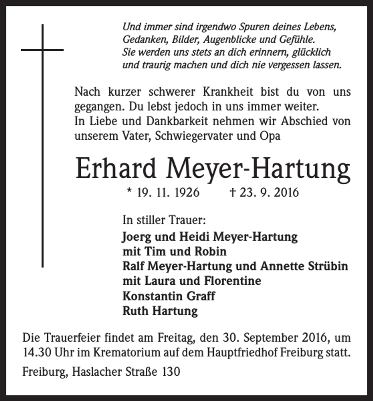 <p>Und immer sind irgendwo Spuren deines Lebens,<br />Gedanken, Bilder, Augenblicke und Gefühle.<br />Sie werden uns stets an dich erinnern, glücklich<br />und traurig machen und dich nie vergessen lassen.</p><p>Nach kurzer schwerer Krankheit bist du von uns<br />gegangen. Du lebst jedoch in uns immer weiter.<br />In Liebe und Dankbarkeit nehmen wir Abschied von<br />unserem Vater, Schwiegervater und Opa</p><p>Erhard Meyer-Hartung<br />* 19. 11. 1926 † 23. 9. 2016</p><p>In stiller Trauer:<br />Joerg und Heidi Meyer-Hartung<br />mit Tim und Robin<br />Ralf Meyer-Hartung und Annette Strübin<br />mit Laura und Florentine<br />Konstantin Graff<br />Ruth Hartung<br />Die Trauerfeier findet am Freitag, den 30. September 2016, um<br />14.30 Uhr im Krematorium auf dem Hauptfriedhof Freiburg statt.<br />Freiburg, Haslacher Straße 130</p>