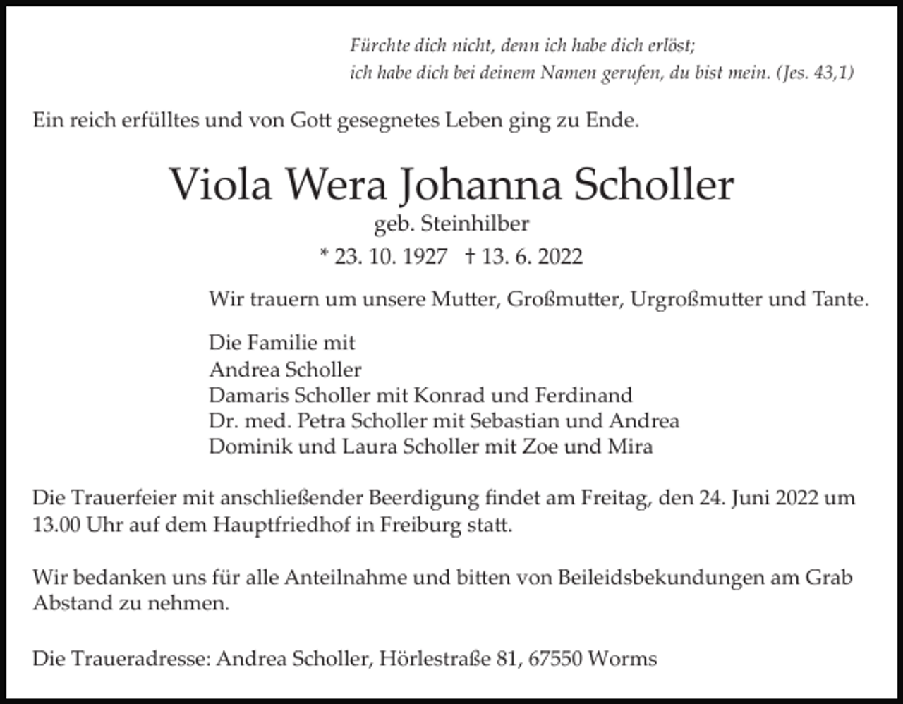 <p>Fürchte dich nicht, denn ich habe dich erlöst;<br />ich habe dich bei deinem Namen gerufen, du bist mein. (Jes. 43,1)</p><p>Ein reich erfülltes und von Go� gesegnetes Leben ging zu Ende.</p><p>Viola Wera Johanna Scholler<br />geb. Steinhilber<br />* 23. 10. 1927 † 13. 6. 2022<br />Wir trauern um unsere Mu�er, Großmu�er, Urgroßmu�er und Tante.<br />Die Familie mit<br />Andrea Scholler<br />Damaris Scholler mit Konrad und Ferdinand<br />Dr. med. Petra Scholler mit Sebastian und Andrea<br />Dominik und Laura Scholler mit Zoe und Mira<br />Die Trauerfeier mit anschließender Beerdigung ﬁndet am Freitag, den 24. Juni 2022 um<br />13.00 Uhr auf dem Hauptfriedhof in Freiburg sta�.<br />Wir bedanken uns für alle Anteilnahme und bi�en von Beileidsbekundungen am Grab<br />Abstand zu nehmen.<br />Die Traueradresse: Andrea Scholler, Hörlestraße 81, 67550 Worms</p>