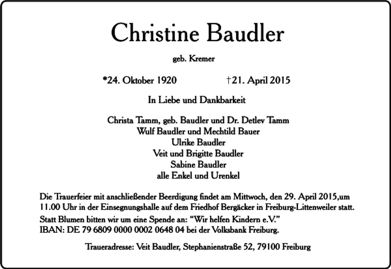 <p>Christine Baudler<br />geb. Kremer</p><p>*24. Oktober 1920</p><p>21. April 2015</p><p>In Liebe und Dankbarkeit<br />Christa Tamm, geb. Baudler und Dr. Detlev Tamm<br />Wulf Baudler und Mechtild Bauer<br />Ulrike Baudler<br />Veit und Brigitte Baudler<br />Sabine Baudler<br />alle Enkel und Urenkel<br />Die Trauerfeier mit anschließender Beerdigung findet am Mittwoch, den 29. April 2015,um<br />11.00 Uhr in der Einsegnungshalle auf dem Friedhof Bergäcker in Freiburg-Littenweiler statt.<br />Statt Blumen bitten wir um eine Spende an: “Wir helfen Kindern e.V.”<br />IBAN: DE 79 6809 02 0648 04 bei der Volksbank Freiburg.<br />Traueradresse: Veit Baudler, Stephanienstraße 52, 79100 Freiburg</p>