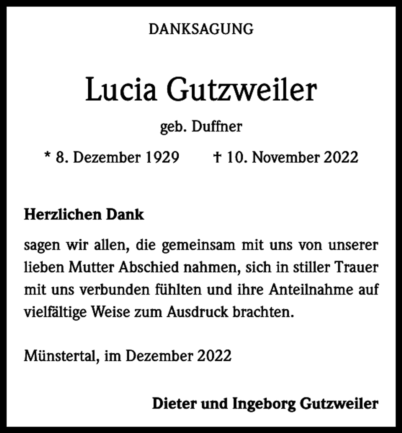 <p>DANKSAGUNG</p><p>Lucia Gutzweiler<br />geb. Duffner<br />* 8. Dezember 1929 † 10. November 2022<br />Herzlichen Dank<br />sagen wir allen, die gemeinsam mit uns von unserer<br />­lieben Mutter Abschied nahmen, sich in stiller Trauer<br />mit uns verbunden fühlten und ihre Anteilnahme auf<br />vielfältige Weise zum Ausdruck brachten.<br />Münstertal, im Dezember 2022</p><p>Dieter und Ingeborg Gutzweiler</p>
