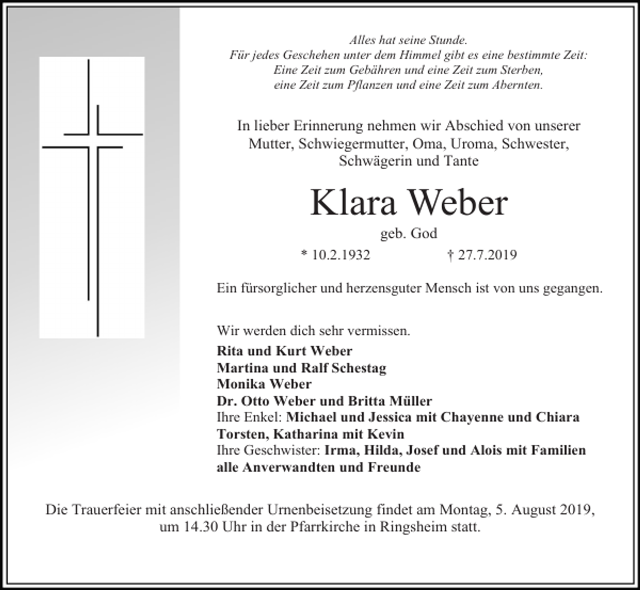 <p>Alles hat seine Stunde.<br />Für jedes Geschehen unter dem Himmel gibt es eine bestimmte Zeit:<br />Eine Zeit zum Gebähren und eine Zeit zum Sterben,<br />eine Zeit zum Pflanzen und eine Zeit zum Abernten.</p><p>In lieber Erinnerung nehmen wir Abschied von unserer<br />Mutter, Schwiegermutter, Oma, Uroma, Schwester,<br />Schwägerin und Tante</p><p>Klara Weber<br />geb. God<br />* 10.2.1932</p><p>† 27.7.2019</p><p>Ein fürsorglicher und herzensguter Mensch ist von uns gegangen.<br />Wir werden dich sehr vermissen.<br />Rita und Kurt Weber<br />Martina und Ralf Schestag<br />Monika Weber<br />Dr. Otto Weber und Britta Müller<br />Ihre Enkel: Michael und Jessica mit Chayenne und Chiara<br />Torsten, Katharina mit Kevin<br />Ihre Geschwister: Irma, Hilda, Josef und Alois mit Familien<br />alle Anverwandten und Freunde</p><p>Die Trauerfeier mit anschließender Urnenbeisetzung findet am Montag, 5. August 2019,<br />um 14.30 Uhr in der Pfarrkirche in Ringsheim statt.</p>