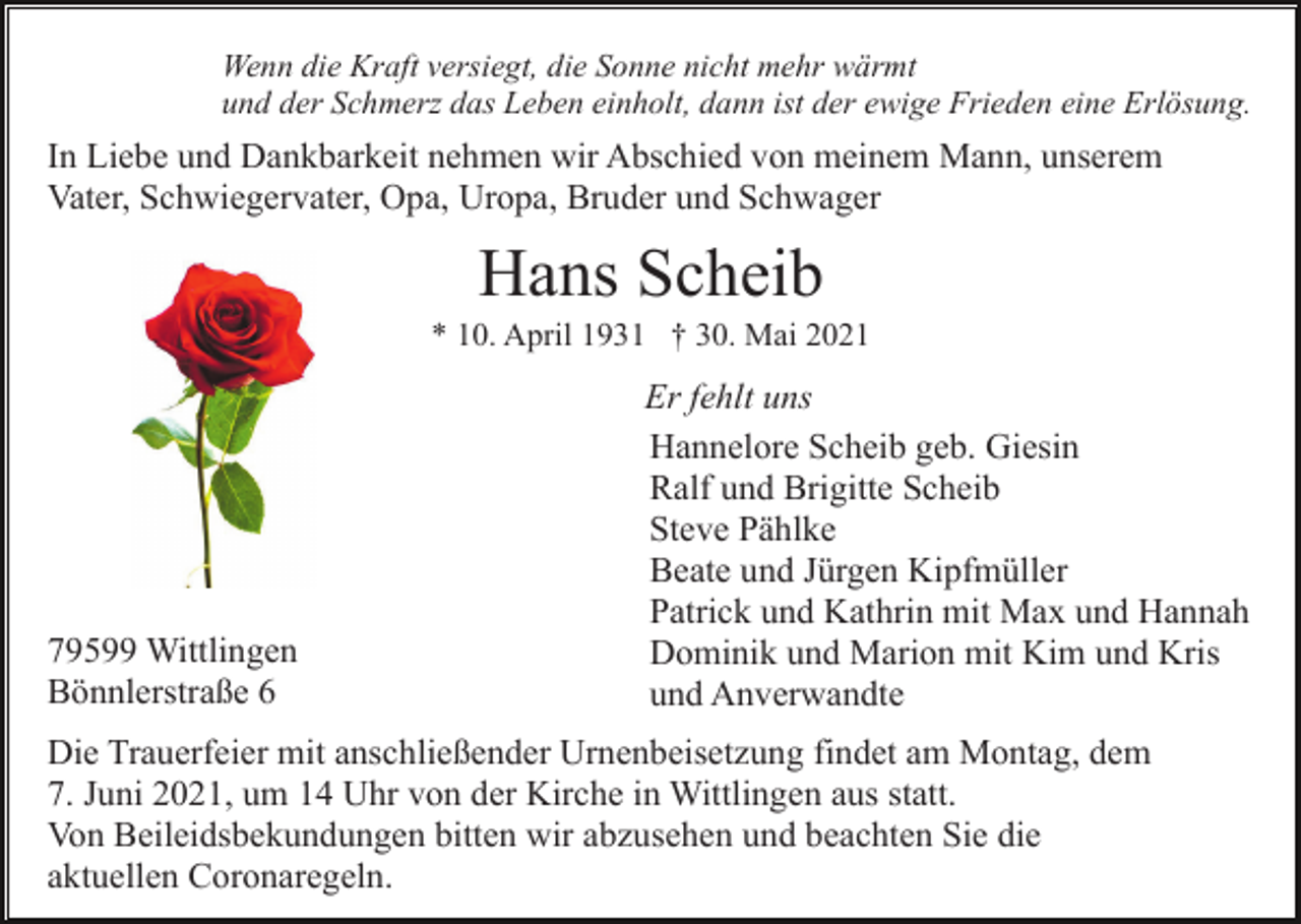 <p>Wenn die Kraft versiegt, die Sonne nicht mehr wärmt<br />und der Schmerz das Leben einholt, dann ist der ewige Frieden eine Erlösung.</p><p>In Liebe und Dankbarkeit nehmen wir Abschied von meinem Mann, unserem<br />Vater, Schwiegervater, Opa, Uropa, Bruder und Schwager</p><p>Hans Scheib<br />* 10. April 1931 † 30. Mai 2021</p><p>79599 Wittlingen<br />Bönnlerstraße 6</p><p>Er fehlt uns<br />Hannelore Scheib geb. Giesin<br />Ralf und Brigitte Scheib<br />Steve Pählke<br />Beate und Jürgen Kipfmüller<br />Patrick und Kathrin mit Max und Hannah<br />Dominik und Marion mit Kim und Kris<br />und Anverwandte</p><p>Die Trauerfeier mit anschließender Urnenbeisetzung findet am Montag, dem<br />7. Juni 2021, um 14 Uhr von der Kirche in Wittlingen aus statt.<br />Von Beileidsbekundungen bitten wir abzusehen und beachten Sie die<br />aktuellen Coronaregeln.</p>