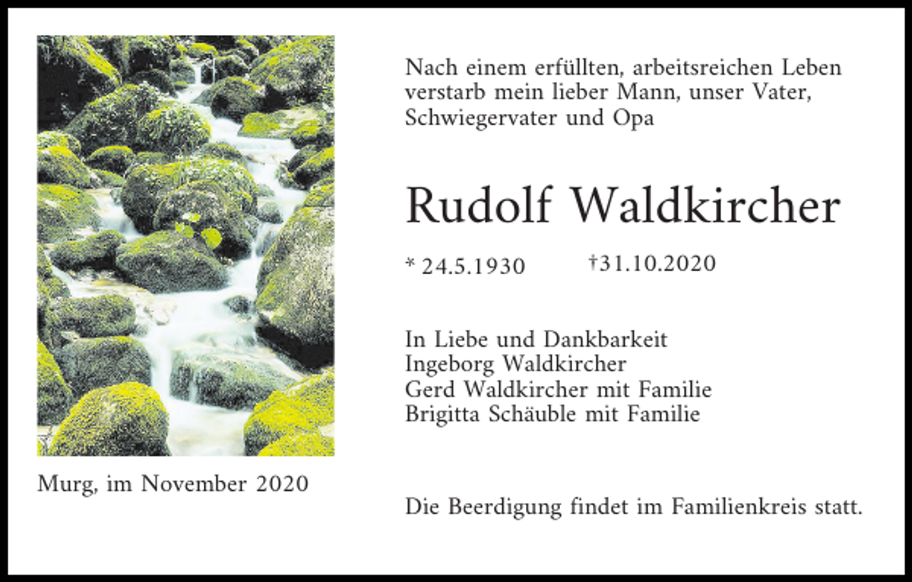 <p>Nach einem erfüllten, arbeitsreichen Leben<br />verstarb mein lieber Mann, unser Vater,<br />Schwiegervater und Opa</p><p>Rudolf Waldkircher<br />* 24.5.1930</p><p>†31.10.2020</p><p>In Liebe und Dankbarkeit<br />Ingeborg Waldkircher<br />Gerd Waldkircher mit Familie<br />Brigitta Schäuble mit Familie<br />Murg, im November 2020</p><p>Die Beerdigung findet im Familienkreis statt.</p>