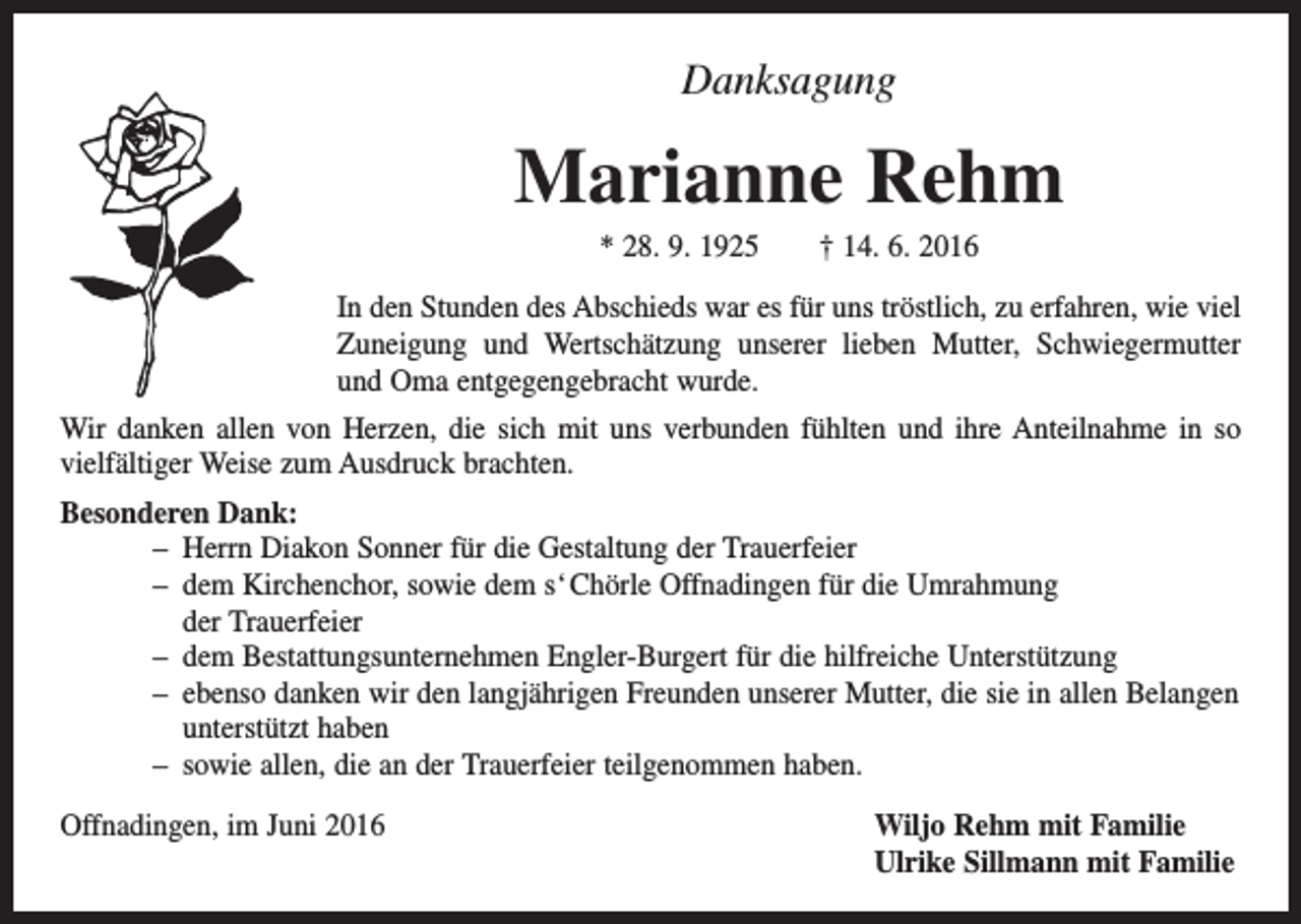 <p>Danksagung</p><p>Marianne Rehm<br />* 28. 9. 1925 † 14. 6. 2016<br />In den Stunden des Abschieds war es für uns tröstlich, zu erfahren, wie viel<br />Zuneigung und Wertschätzung unserer lieben Mutter, Schwiegermutter<br />und Oma entgegengebracht wurde.<br />Wir danken allen von Herzen, die sich mit uns verbunden fühlten und ihre Anteilnahme in so<br />­vielfältiger Weise zum Ausdruck brachten.<br />Besonderen Dank:<br />– Herrn Diakon Sonner für die Gestaltung der Trauerfeier<br />– dem Kirchenchor, sowie dem s‘ Chörle Offnadingen für die Umrahmung<br />der Trauerfeier<br />– dem Bestattungsunternehmen Engler-Burgert für die hilfreiche Unterstützung<br />– ebenso danken wir den langjährigen Freunden unserer Mutter, die sie in allen Belangen<br />unterstützt haben<br />– sowie allen, die an der Trauerfeier teilgenommen haben.<br />Offnadingen, im Juni 2016 Wiljo Rehm mit Familie<br />Ulrike Sillmann mit Familie</p>