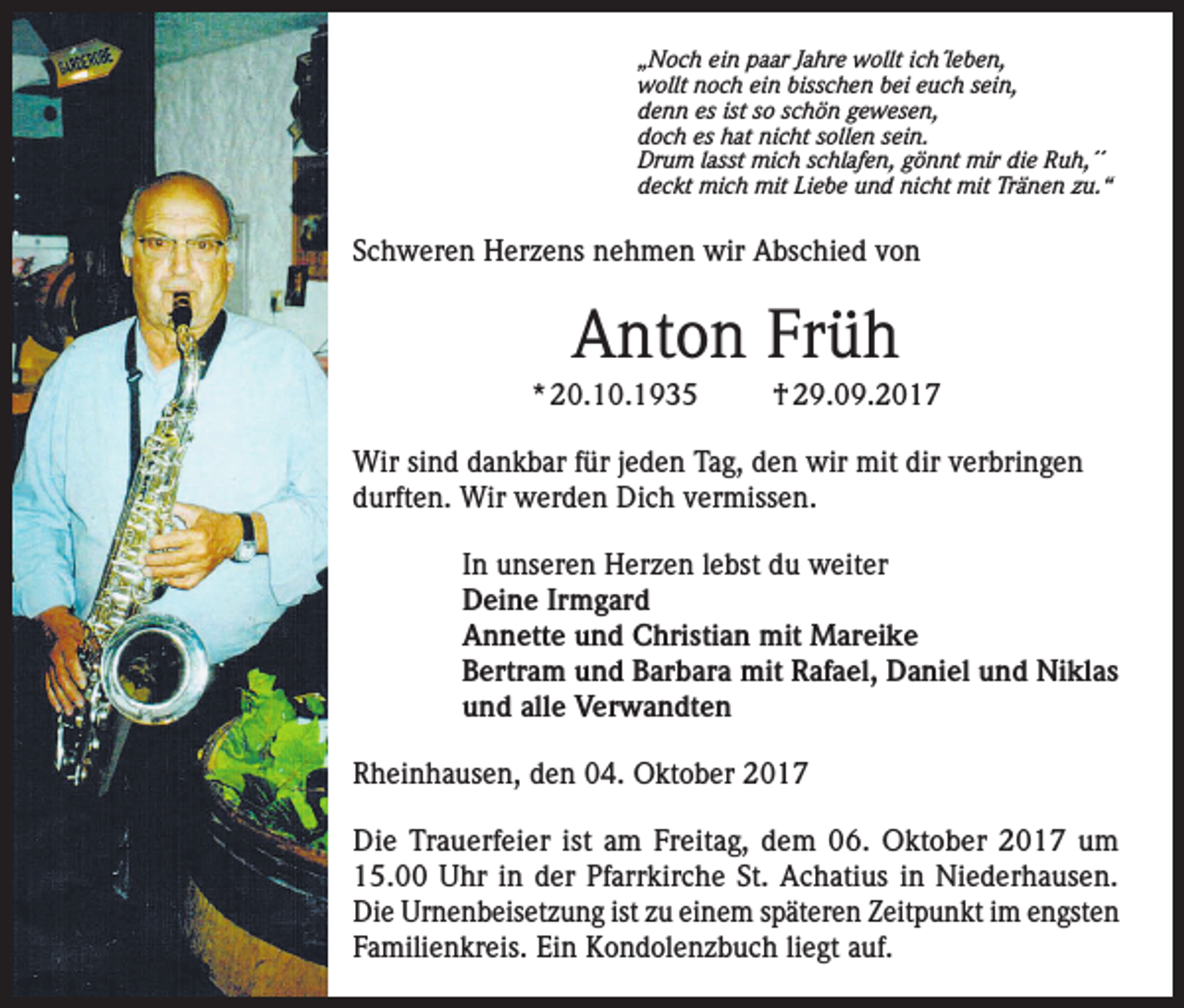 <p>„Noch ein paar Jahre wollt ich´leben,<br />wollt noch ein bisschen bei euch sein,<br />denn es ist so schön gewesen,<br />doch es hat nicht sollen sein.<br />Drum lasst mich schlafen, gönnt mir die Ruh,´´<br />deckt mich mit Liebe und nicht mit Tränen zu.“</p><p>Schweren Herzens nehmen wir Abschied von</p><p>Anton Früh<br />* 20.10.1935</p><p>† 29.09.2017</p><p>Wir sind dankbar für jeden Tag, den wir mit dir verbringen<br />durften. Wir werden Dich vermissen.<br />In unseren Herzen lebst du weiter<br />Deine Irmgard<br />Annette und Christian mit Mareike<br />Bertram und Barbara mit Rafael, Daniel und Niklas<br />und alle Verwandten<br />Rheinhausen, den 04. Oktober 2017<br />Die Trauerfeier ist am Freitag, dem 06. Oktober 2017 um<br />15.00 Uhr in der Pfarrkirche St. Achatius in Niederhausen.<br />Die Urnenbeisetzung ist zu einem späteren Zeitpunkt im engsten<br />Familienkreis. Ein Kondolenzbuch liegt auf.</p>