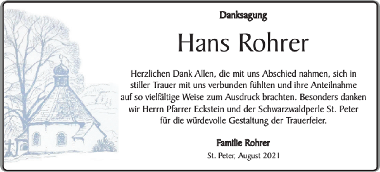 <p>Danksagung</p><p>Hans Rohrer<br />Herzlichen Dank Allen, die mit uns Abschied nahmen, sich in<br />stiller Trauer mit uns verbunden fühlten und ihre Anteilnahme<br />auf so vielfältige Weise zum Ausdruck brachten. Besonders danken<br />wir Herrn Pfarrer Eckstein und der Schwarzwaldperle St. Peter<br />für die würdevolle Gestaltung der Trauerfeier.<br />Familie Rohrer</p><p>St. Peter, August 2021</p>