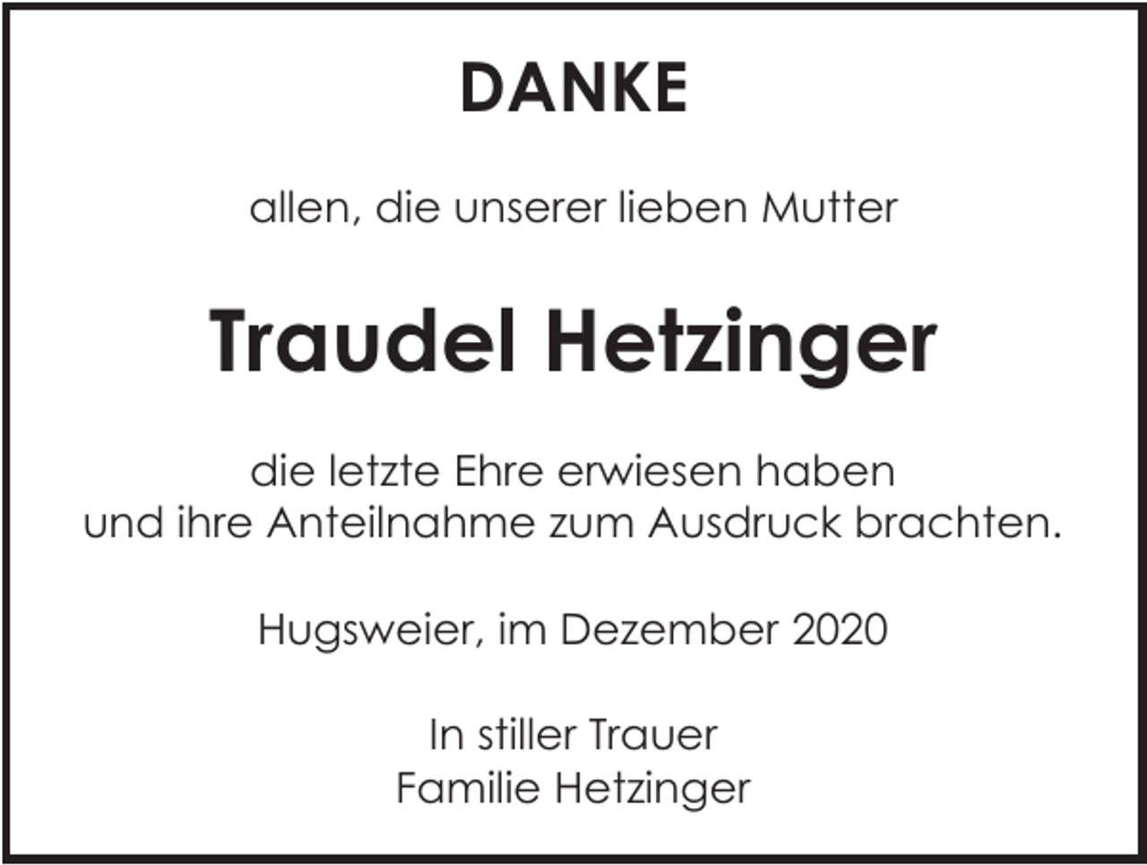 <p>DANKE<br />allen, die unserer lieben Mutter</p><p>Traudel Hetzinger<br />die letzte Ehre erwiesen haben<br />und ihre Anteilnahme zum Ausdruck brachten.<br />Hugsweier, im Dezember 2020<br />In stiller Trauer<br />Familie Hetzinger</p>
