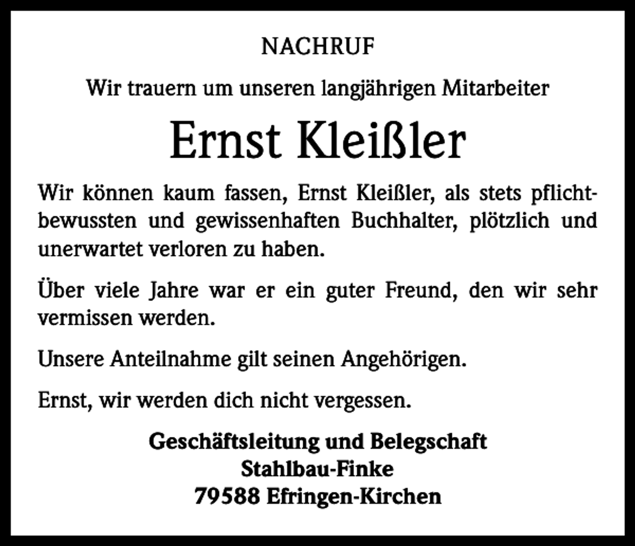 <p>NACHRUF<br />Wir trauern um unseren langjährigen Mitarbeiter</p><p>Ernst Kleißler<br />Wir können kaum fassen, Ernst Kleißler, als stets pflicht­<br />bewussten und gewissenhaften Buchhalter, plötzlich und<br />unerwartet verloren zu haben.<br />Über viele Jahre war er ein guter Freund, den wir sehr<br />­vermissen werden.<br />Unsere Anteilnahme gilt seinen Angehörigen.<br />Ernst, wir werden dich nicht vergessen.<br />Geschäftsleitung und Belegschaft<br />Stahlbau-Finke<br />79588 Efringen-Kirchen</p>