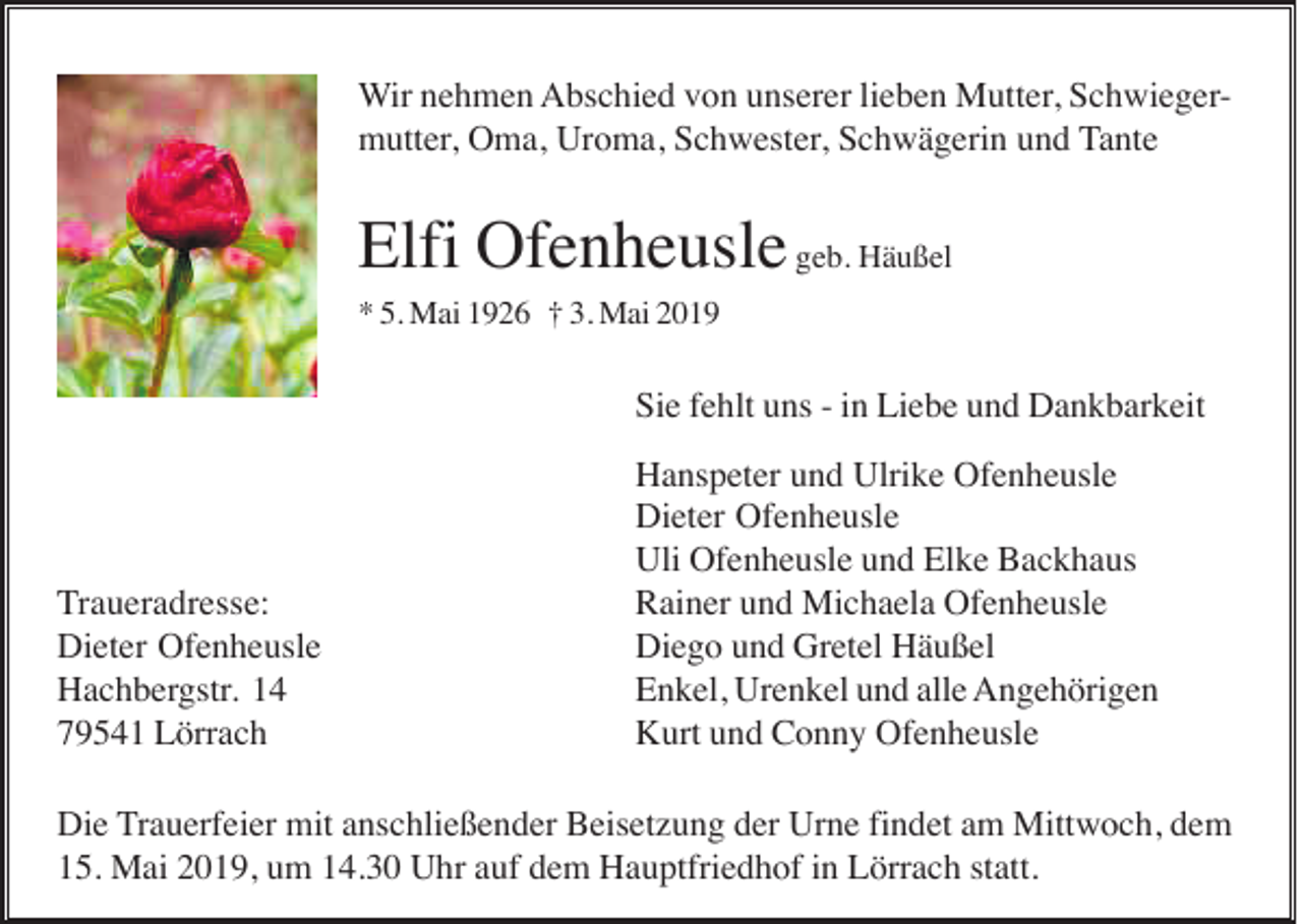 <p>Wir nehmen Abschied von unserer lieben Mutter, Schwiegermutter, Oma, Uroma, Schwester, Schwägerin und Tante</p><p>Elfi Ofenheusle geb. Häußel<br />* 5. Mai 1926 † 3. Mai 2019</p><p>Sie fehlt uns - in Liebe und Dankbarkeit</p><p>Traueradresse:<br />Dieter Ofenheusle<br />Hachbergstr. 14<br />79541 Lörrach</p><p>Hanspeter und Ulrike Ofenheusle<br />Dieter Ofenheusle<br />Uli Ofenheusle und Elke Backhaus<br />Rainer und Michaela Ofenheusle<br />Diego und Gretel Häußel<br />Enkel, Urenkel und alle Angehörigen<br />Kurt und Conny Ofenheusle</p><p>Die Trauerfeier mit anschließender Beisetzung der Urne findet am Mittwoch, dem<br />15. Mai 2019, um 14.30 Uhr auf dem Hauptfriedhof in Lörrach statt.</p>