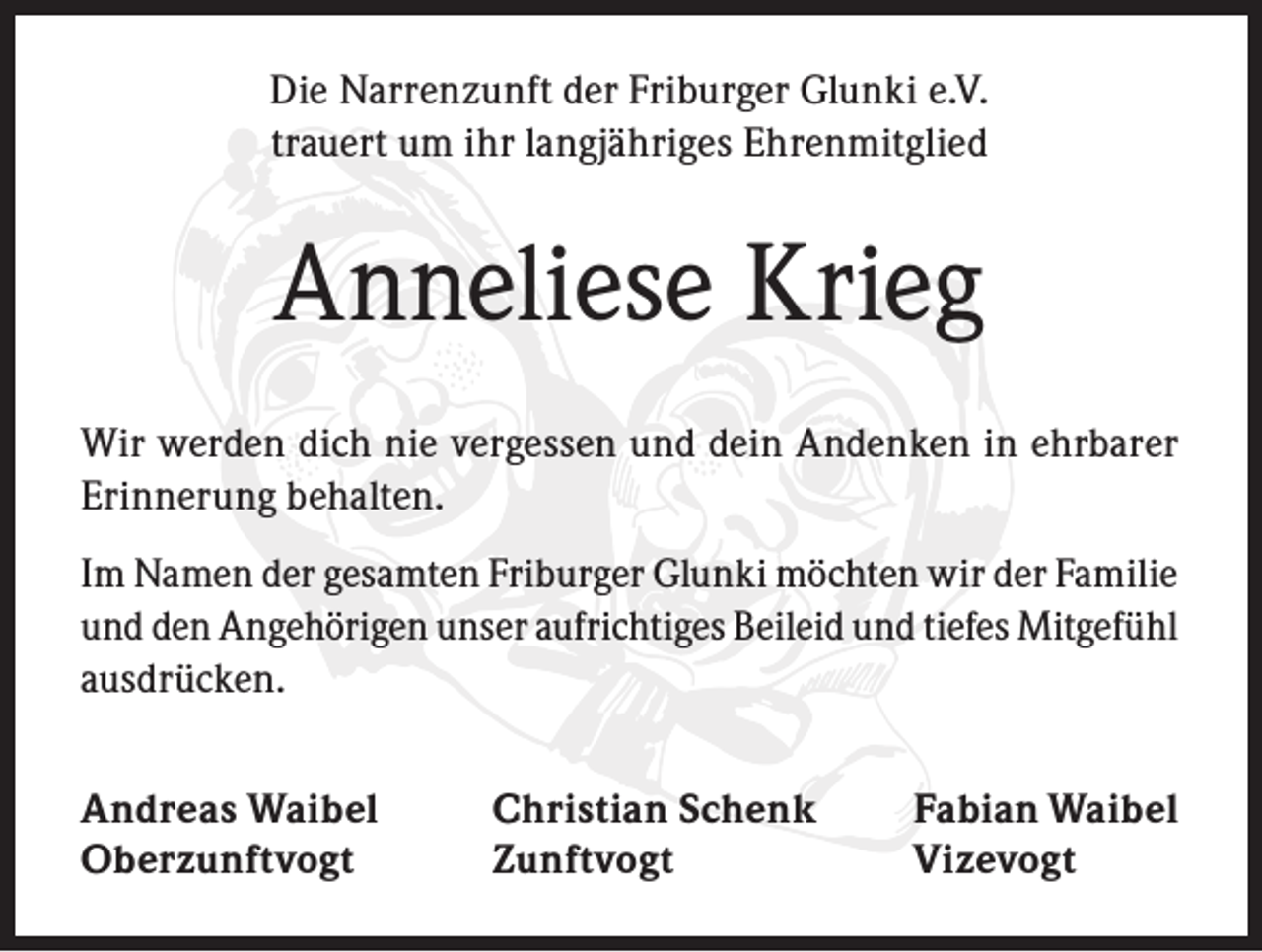 <p>Die Narrenzunft der Friburger Glunki e.V.<br />trauert um ihr langjähriges Ehrenmitglied</p><p>Anneliese Krieg<br />Wir werden dich nie vergessen und dein Andenken in ehrbarer<br />Erinnerung behalten.<br />Im Namen der gesamten Friburger Glunki möchten wir der Familie<br />und den Angehörigen unser aufrichtiges Beileid und tiefes Mitgefühl<br />ausdrücken.<br />Andreas Waibel<br />Christian Schenk<br />Oberzunftvogt Zunftvogt</p><p>Fabian Waibel<br />Vizevogt</p>