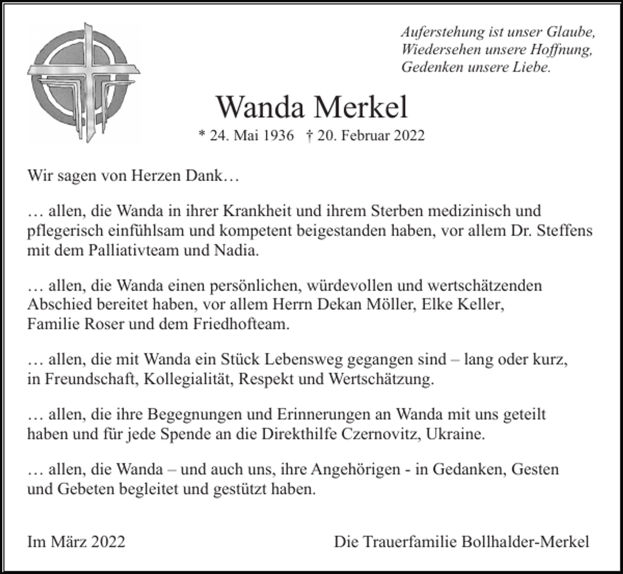 <p>Auferstehung ist unser Glaube,<br />Wiedersehen unsere Hoffnung,<br />Gedenken unsere Liebe.</p><p>Wanda Merkel<br />* 24. Mai 1936 † 20. Februar 2022</p><p>Wir sagen von Herzen Dank…<br />… allen, die Wanda in ihrer Krankheit und ihrem Sterben medizinisch und<br />pflegerisch einfühlsam und kompetent beigestanden haben, vor allem Dr. Steffens<br />mit dem Palliativteam und Nadia.<br />… allen, die Wanda einen persönlichen, würdevollen und wertschätzenden<br />Abschied bereitet haben, vor allem Herrn Dekan Möller, Elke Keller,<br />Familie Roser und dem Friedhofteam.<br />… allen, die mit Wanda ein Stück Lebensweg gegangen sind – lang oder kurz,<br />in Freundschaft, Kollegialität, Respekt und Wertschätzung.<br />… allen, die ihre Begegnungen und Erinnerungen an Wanda mit uns geteilt<br />haben und für jede Spende an die Direkthilfe Czernovitz, Ukraine.<br />… allen, die Wanda – und auch uns, ihre Angehörigen - in Gedanken, Gesten<br />und Gebeten begleitet und gestützt haben.<br />Im März 2022</p><p>Die Trauerfamilie Bollhalder-Merkel</p>