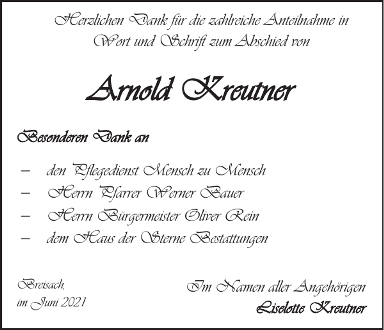 <p>Herzlichen Dank für die zahlreiche Anteilnahme in<br />Wort und Schrift zum Abschied von</p><p>Arnold Kreutner<br />Besonderen Dank an<br />−<br />−<br />−<br />−</p><p>den Pflegedienst Mensch zu Mensch<br />Herrn Pfarrer Werner Bauer<br />Herrn Bürgermeister Oliver Rein<br />dem Haus der Sterne Bestattungen</p><p>Breisach,<br />im Juni 2021</p><p>Im Namen aller Angehörigen<br />Liselotte Kreutner</p>