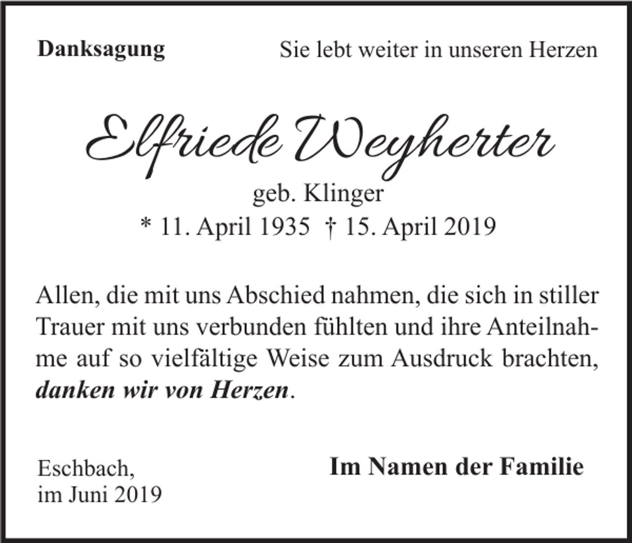 <p>Danksagung</p><p>Sie lebt weiter in unseren Herzen</p><p>Elfriede Weyherter<br />geb. Klinger<br />* 11. April 1935 † 15. April 2019</p><p>Allen, die mit uns Abschied nahmen, die sich in stiller<br />Trauer mit uns verbunden fühlten und ihre Anteilnahme auf so vielfältige Weise zum Ausdruck brachten,<br />danken wir von Herzen.<br />Eschbach,<br />im Juni 2019</p><p>Im Namen der Familie</p>