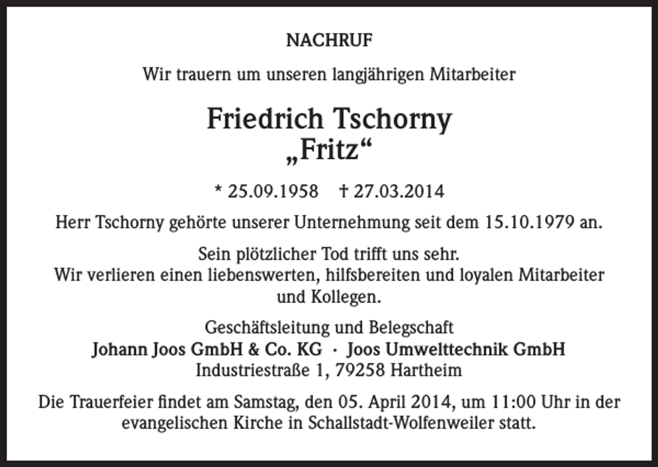 <p>NACHRUF<br />Wir trauern um unseren langjährigen Mitarbeiter</p><p>Friedrich Tschorny<br />„Fritz“<br />* 25.09.1958</p><p>† 27.03.2014</p><p>Herr Tschorny gehörte unserer Unternehmung seit dem 15.10.1979 an.<br />Sein plötzlicher Tod trifft uns sehr.<br />Wir verlieren einen liebenswerten, hilfsbereiten und loyalen Mitarbeiter<br />und Kollegen.<br />Geschäftsleitung und Belegschaft<br />Johann Joos GmbH &amp; Co. KG · Joos Umwelttechnik GmbH<br />Industriestraße 1, 79258 Hartheim<br />Die Trauerfeier findet am Samstag, den 05. April 2014, um 11:00 Uhr in der<br />evangelischen Kirche in Schallstadt-Wolfenweiler statt.</p>