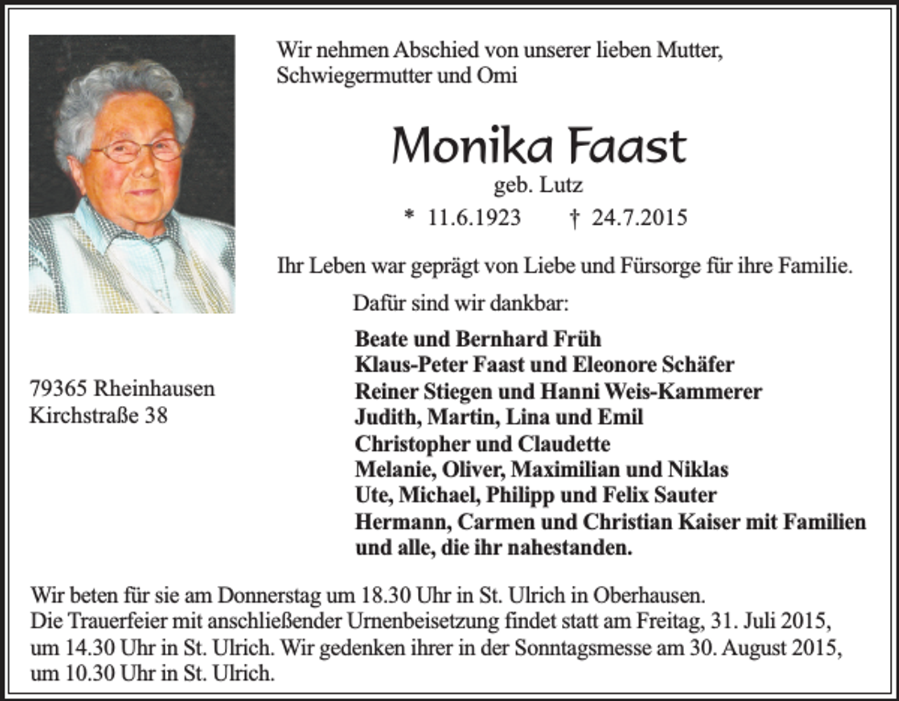 <p>Wir nehmen Abschied von unserer lieben Mutter,<br />Schwiegermutter und Omi</p><p>Monika Faast</p><p>geb. Lutz<br />* 11.6.1923<br />† 24.7.2015</p><p>Ihr Leben war geprägt von Liebe und Fürsorge für ihre Familie.<br />Dafür sind wir dankbar:<br />79365 Rheinhausen<br />Kirchstraße 38</p><p>Beate und Bernhard Früh<br />Klaus-Peter Faast und Eleonore Schäfer<br />Reiner Stiegen und Hanni Weis-Kammerer<br />Judith, Martin, Lina und Emil<br />Christopher und Claudette<br />Melanie, Oliver, Maximilian und Niklas<br />Ute, Michael, Philipp und Felix Sauter<br />Hermann, Carmen und Christian Kaiser mit Familien<br />und alle, die ihr nahestanden.</p><p>Wir beten für sie am Donnerstag um 18.30 Uhr in St. Ulrich in Oberhausen.<br />Die Trauerfeier mit anschließender Urnenbeisetzung findet statt am Freitag, 31. Juli 2015,<br />um 14.30 Uhr in St. Ulrich. Wir gedenken ihrer in der Sonntagsmesse am 30. August 2015,<br />um 10.30 Uhr in St. Ulrich.</p>