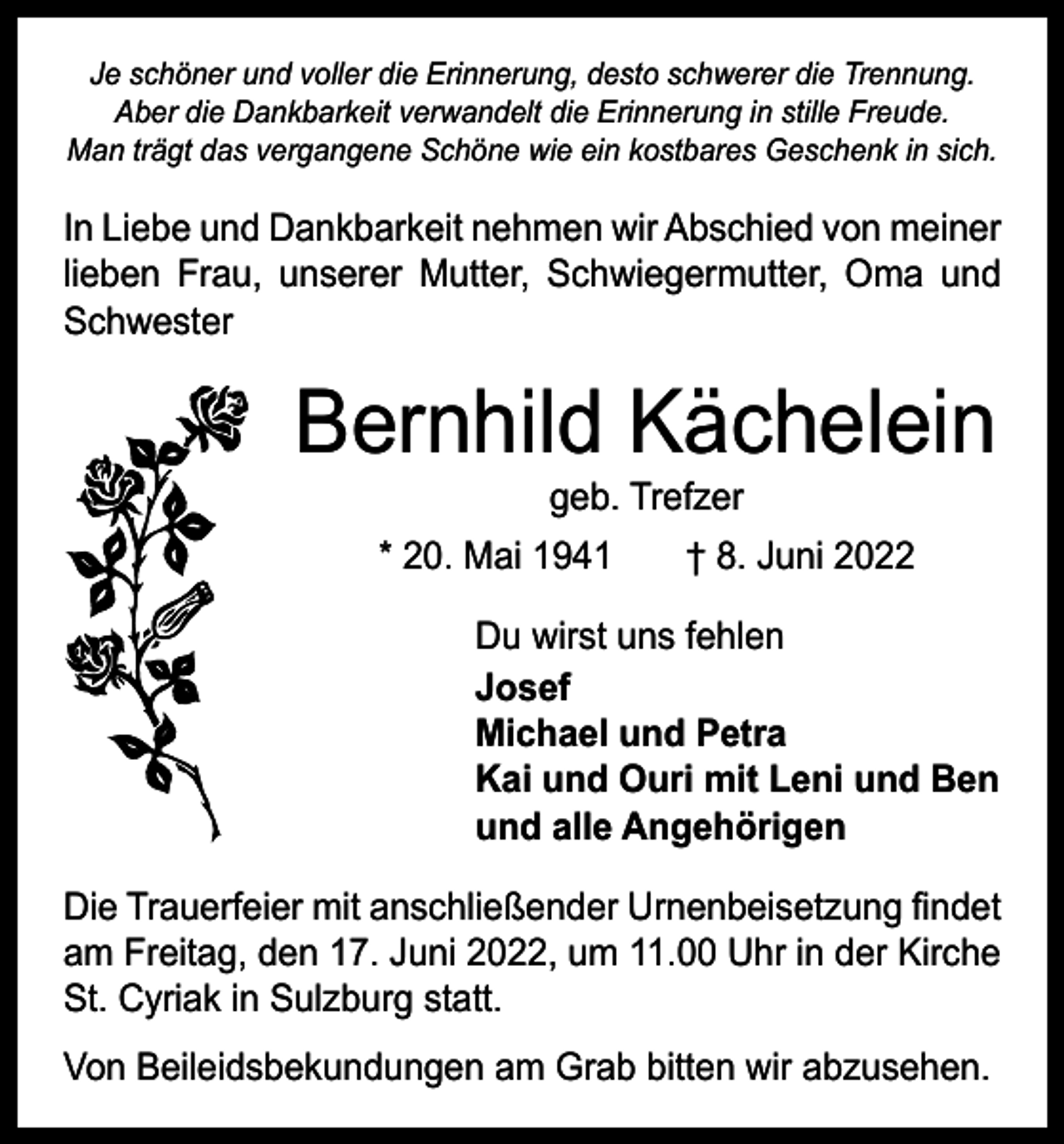 <p>Je schöner und voller die Erinnerung, desto schwerer die Trennung.<br />Aber die Dankbarkeit verwandelt die Erinnerung in stille Freude.<br />Man trägt das vergangene Schöne wie ein kostbares Geschenk in sich.</p><p>In Liebe und Dankbarkeit nehmen wir Abschied von ­meiner<br />lieben Frau, unserer Mutter, Schwiegermutter, Oma und<br />Schwester</p><p>Bernhild Kächelein<br />geb. Trefzer</p><p>* 20. Mai 1941 † 8. Juni 2022<br />Du wirst uns fehlen<br />Josef<br />Michael und Petra<br />Kai und Ouri mit Leni und Ben<br />und alle Angehörigen<br />Die Trauerfeier mit anschließender Urnenbeisetzung findet<br />am Freitag, den 17. Juni 2022, um 11.00 Uhr in der Kirche<br />St. Cyriak in Sulzburg statt.<br />Von Beileidsbekundungen am Grab bitten wir abzusehen.</p>