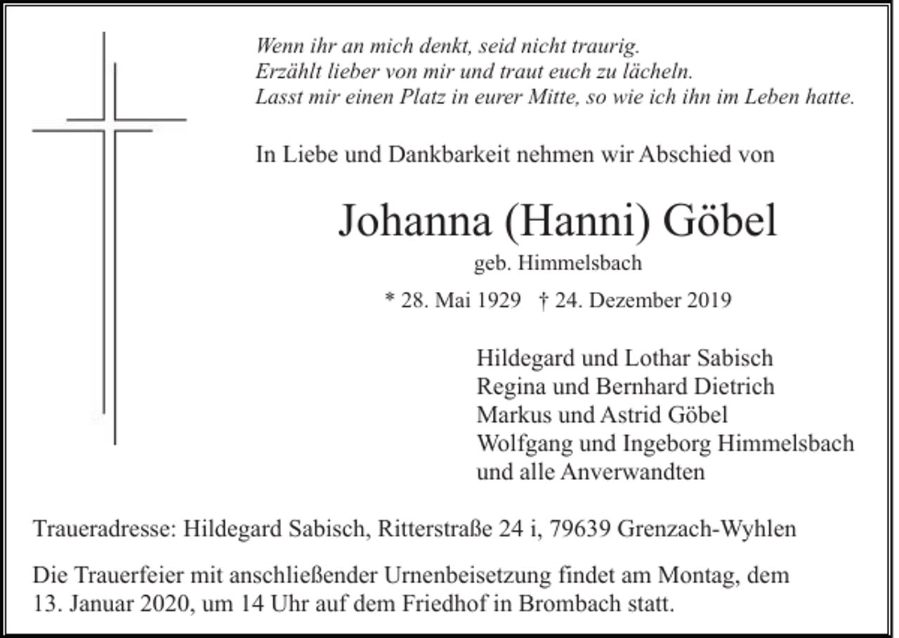 <p>Wenn ihr an mich denkt, seid nicht traurig.<br />Erzählt lieber von mir und traut euch zu lächeln.<br />Lasst mir einen Platz in eurer Mitte, so wie ich ihn im Leben hatte.</p><p>In Liebe und Dankbarkeit nehmen wir Abschied von</p><p>Johanna (Hanni) Göbel<br />geb. Himmelsbach<br />* 28. Mai 1929 † 24. Dezember 2019</p><p>Hildegard und Lothar Sabisch<br />Regina und Bernhard Dietrich<br />Markus und Astrid Göbel<br />Wolfgang und Ingeborg Himmelsbach<br />und alle Anverwandten<br />Traueradresse: Hildegard Sabisch, Ritterstraße 24 i, 79639 Grenzach-Wyhlen<br />Die Trauerfeier mit anschließender Urnenbeisetzung findet am Montag, dem<br />13. Januar 2020, um 14 Uhr auf dem Friedhof in Brombach statt.</p>