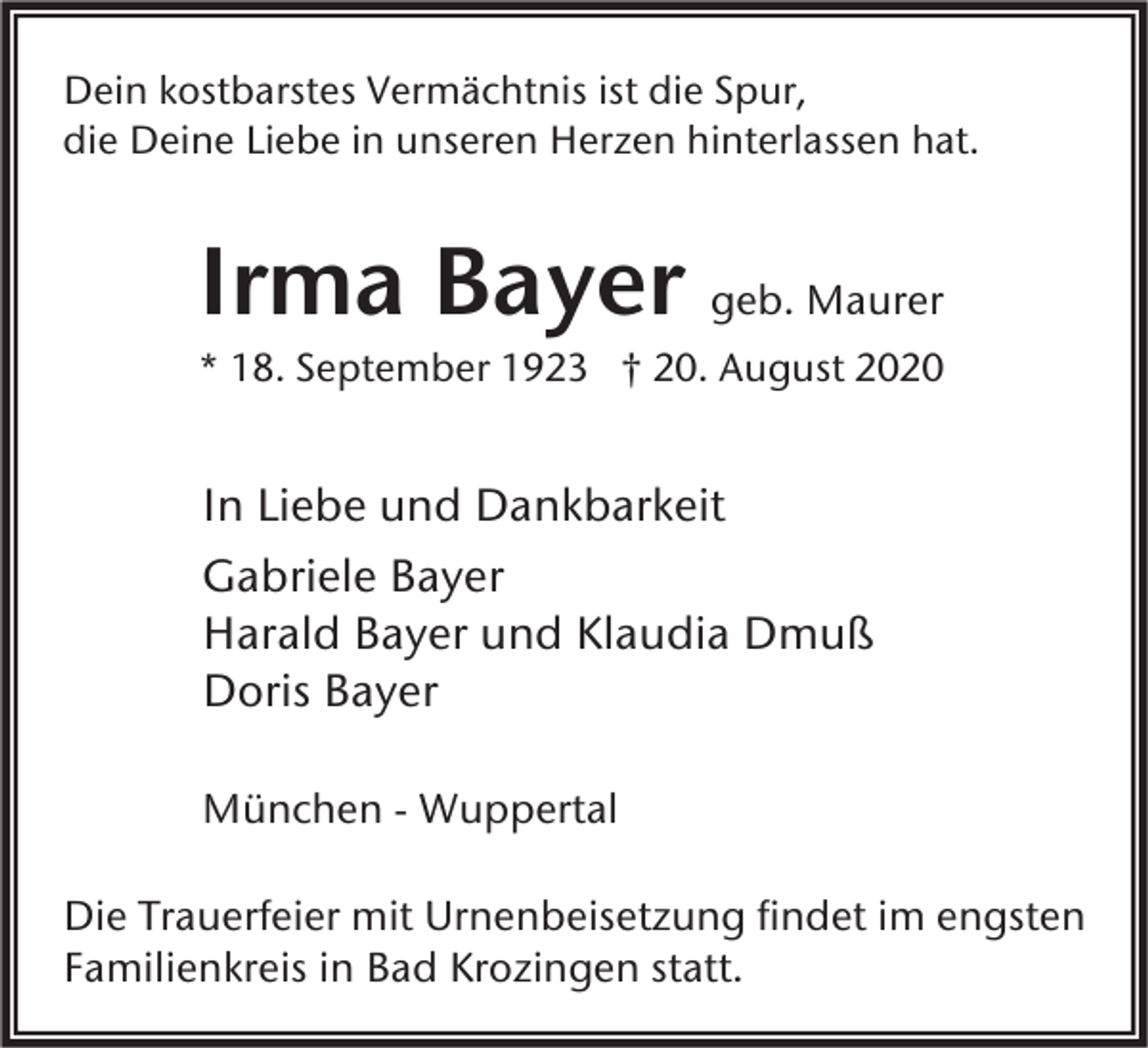 <p>Dein kostbarstes Vermächtnis ist die Spur,<br />die Deine Liebe in unseren Herzen hinterlassen hat.</p><p>Irma Bayer geb. Maurer<br />* 18. September 1923 † 20. August 2020</p><p>In Liebe und Dankbarkeit<br />Gabriele Bayer<br />Harald Bayer und Klaudia Dmuß<br />Doris Bayer<br />München - Wuppertal<br />Die Trauerfeier mit Urnenbeisetzung findet im engsten<br />Familienkreis in Bad Krozingen statt.</p>