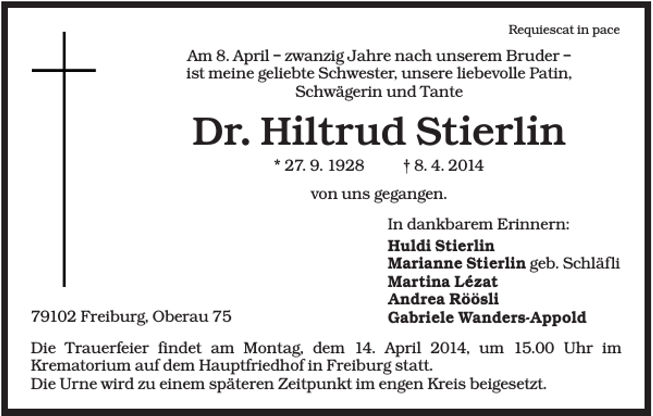 <p>Requiescat in pace</p><p>Am 8. April – zwanzig Jahre nach unserem Bruder –<br />ist meine geliebte Schwester, unsere liebevolle Patin,<br />Schwägerin und Tante</p><p>Dr. Hiltrud Stierlin<br />* 27. 9. 1928</p><p>† 8. 4. 2014</p><p>von uns gegangen.</p><p>79102 Freiburg, Oberau 75</p><p>In dankbarem Erinnern:<br />Huldi Stierlin<br />Marianne Stierlin geb. Schläfli<br />Martina Lézat<br />Andrea Röösli<br />Gabriele Wanders-Appold</p><p>Die Trauerfeier findet am Montag, dem 14. April 2014, um 15.00 Uhr im<br />Krematorium auf dem Hauptfriedhof in Freiburg statt.<br />Die Urne wird zu einem späteren Zeitpunkt im engen Kreis beigesetzt.</p>
