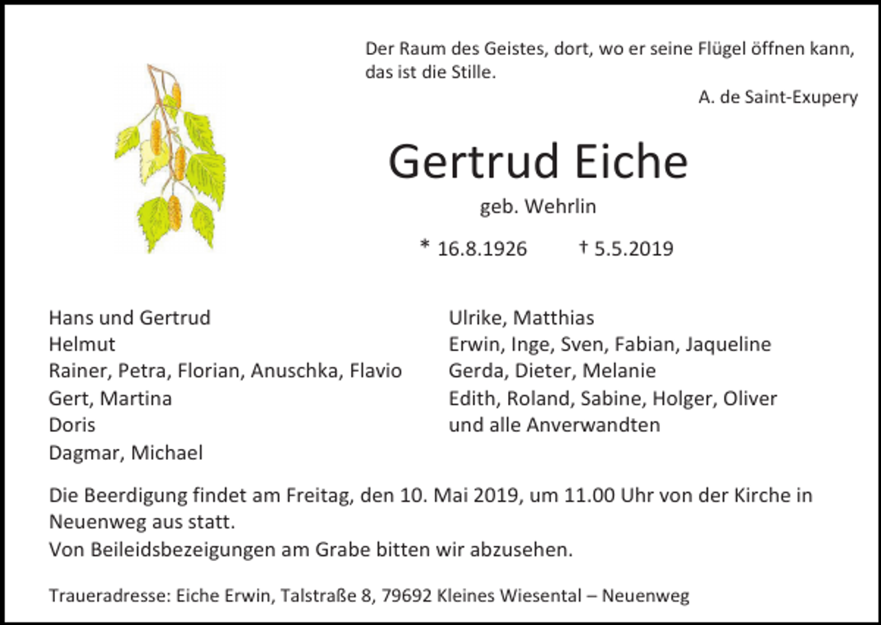 <p>Der Raum des Geistes, dort, wo er seine Flügel öffnen kann,<br />das ist die Stille.<br />A. de Saint-Exupery</p><p>Gertrud Eiche<br />geb. Wehrlin</p><p>* 16.8.1926<br />Hans und Gertrud<br />Helmut<br />Rainer, Petra, Florian, Anuschka, Flavio<br />Gert, Martina<br />Doris<br />Dagmar, Michael</p><p>† 5.5.2019</p><p>Ulrike, Matthias<br />Erwin, Inge, Sven, Fabian, Jaqueline<br />Gerda, Dieter, Melanie<br />Edith, Roland, Sabine, Holger, Oliver<br />und alle Anverwandten</p><p>Die Beerdigung findet am Freitag, den 10. Mai 2019, um 11.00 Uhr von der Kirche in<br />Neuenweg aus statt.<br />Von Beileidsbezeigungen am Grabe bitten wir abzusehen.<br />Traueradresse: Eiche Erwin, Talstraße 8, 79692 Kleines Wiesental – Neuenweg</p>