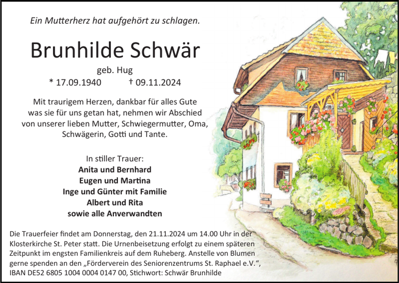<p>Ein Mutterherz hat aufgehört zu schlagen.</p><p>Brunhilde Schwär<br />geb. Hug<br />* 17.09.1940<br />† 09.11.2024<br />Mit traurigem Herzen, dankbar für alles Gute<br />was sie für uns getan hat, nehmen wir Abschied<br />von unserer lieben Mutter, Schwiegermutter, Oma,<br />Schwägerin, Gotti und Tante.<br />In stiller Trauer:<br />Anita und Bernhard<br />Eugen und Martina<br />Inge und Günter mit Familie<br />Albert und Rita<br />sowie alle Anverwandten<br />Die Trauerfeier findet am Donnerstag, den 21.11.2024 um 14.00 Uhr in der<br />Klosterkirche St. Peter statt. Die Urnenbeisetzung erfolgt zu einem späteren<br />Zeitpunkt im engsten Familienkreis auf dem Ruheberg. Anstelle von Blumen<br />gerne spenden an den „Förderverein des Seniorenzentrums St. Raphael e.V.“,<br />IBAN DE52 6805 1004 0004 0147 00, Stichwort: Schwär Brunhilde</p>