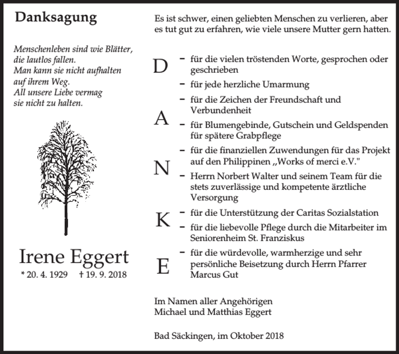 <p>Danksagung<br />Menschenleben sind wie Blätter,<br />die lautlos fallen.<br />Man kann sie nicht aufhalten<br />auf ihrem Weg.<br />All unsere Liebe vermag<br />sie nicht zu halten.</p><p>Es ist schwer, einen geliebten Menschen zu verlieren, aber<br />es tut gut zu erfahren, wie viele unsere Mutter gern hatten.</p><p>D</p><p>D für jede herzliche Umarmung</p><p>A<br />N<br />K</p><p>Irene Eggert<br />* 20. 4. 1929</p><p>† 19. 9. 2018</p><p>D für die vielen tröstenden Worte, gesprochen oder<br />geschrieben</p><p>E</p><p>D für die Zeichen der Freundschaft und<br />Verbundenheit<br />D für Blumengebinde, Gutschein und Geldspenden<br />für spätere Grabpflege<br />D für die finanziellen Zuwendungen für das Projekt<br />auf den Philippinen ,,Works of merci e.V."<br />D Herrn Norbert Walter und seinem Team für die<br />stets zuverlässige und kompetente ärztliche<br />Versorgung<br />D für die Unterstützung der Caritas Sozialstation<br />D für die liebevolle Pflege durch die Mitarbeiter im<br />Seniorenheim St. Franziskus<br />D für die würdevolle, warmherzige und sehr<br />persönliche Beisetzung durch Herrn Pfarrer<br />Marcus Gut</p><p>Im Namen aller Angehörigen<br />Michael und Matthias Eggert<br />Bad Säckingen, im Oktober 2018</p>