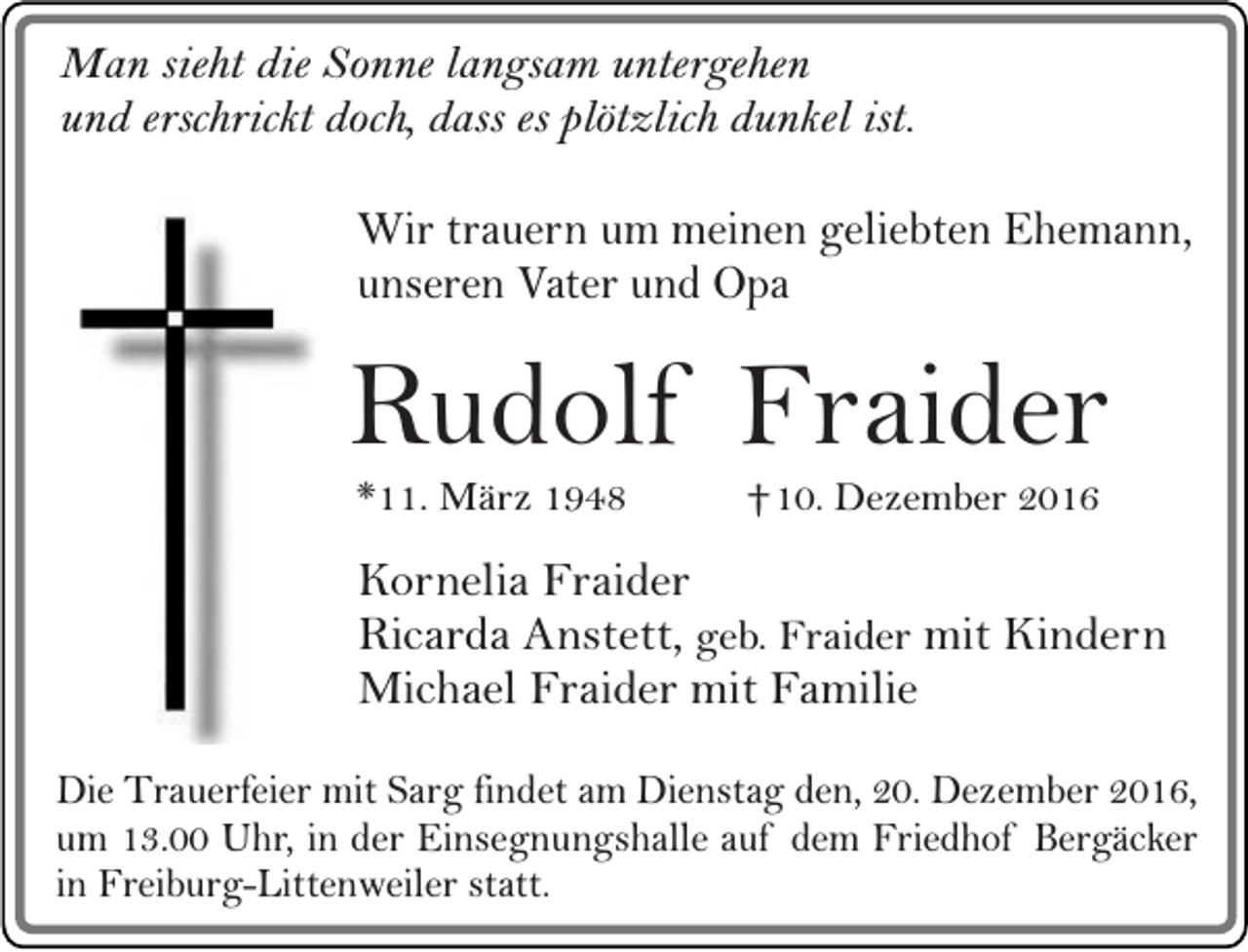 <p>Man sieht die Sonne langsam untergehen<br />und erschrickt doch, dass es plötzlich dunkel ist.</p><p>Wir trauern um meinen geliebten Ehemann,<br />unseren Vater und Opa</p><p>Rudolf Fraider<br />*11. März 1948</p><p>†10. Dezember 2016</p><p>Kornelia Fraider<br />Ricarda Anstett, geb. Fraider mit Kindern<br />Michael Fraider mit Familie<br />Die Trauerfeier mit Sarg findet am Dienstag den, 20. Dezember 2016,<br />um 13.00 Uhr, in der Einsegnungshalle auf dem Friedhof Bergäcker<br />in Freiburg-Littenweiler statt.</p>