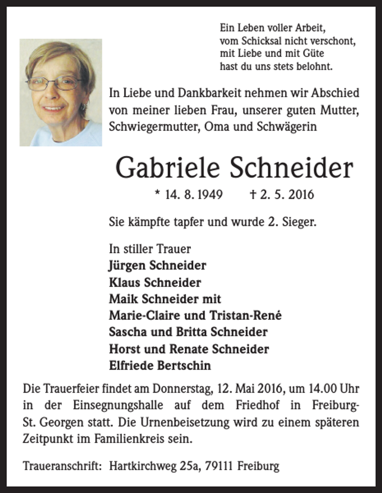 <p>Ein Leben voller Arbeit,<br />vom Schicksal nicht verschont,<br />mit Liebe und mit Güte<br />hast du uns stets belohnt.</p><p>In Liebe und Dankbarkeit nehmen wir Abschied<br />von meiner lieben Frau, unserer guten Mutter,<br />Schwiegermutter, Oma und Schwägerin</p><p>Gabriele Schneider<br />* 14. 8. 1949 † 2. 5. 2016<br />Sie kämpfte tapfer und wurde 2. Sieger.<br />In stiller Trauer<br />Jürgen Schneider<br />Klaus Schneider<br />Maik Schneider mit<br />Marie-Claire und Tristan-René<br />Sascha und Britta Schneider<br />Horst und Renate Schneider<br />Elfriede Bertschin<br />Die Trauerfeier findet am Donnerstag, 12. Mai 2016, um 14.00 Uhr<br />in der Einsegnungshalle auf dem Friedhof in FreiburgSt. Georgen statt. Die Urnenbeisetzung wird zu einem späteren<br />Zeitpunkt im Familienkreis sein.<br />Traueranschrift: Hartkirchweg 25a, 79111 Freiburg</p>