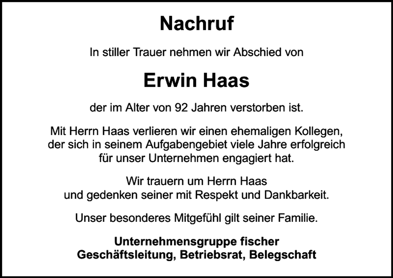 <p>Nachruf<br />In stiller Trauer nehmen wir Abschied von</p><p>Erwin Haas<br />der im Alter von 92 Jahren verstorben ist.<br />Mit Herrn Haas verlieren wir einen ehemaligen Kollegen,<br />der sich in seinem Aufgabengebiet viele Jahre erfolgreich<br />für unser Unternehmen engagiert hat.<br />Wir trauern um Herrn Haas<br />und gedenken seiner mit Respekt und Dankbarkeit.<br />Unser besonderes Mitgefühl gilt seiner Familie.<br />Unternehmensgruppe fischer<br />Geschäftsleitung, Betriebsrat, Belegschaft</p>