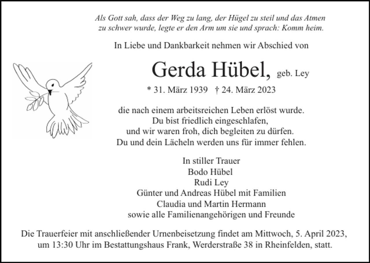 <p>Als Gott sah, dass der Weg zu lang, der Hügel zu steil und das Atmen<br />zu schwer wurde, legte er den Arm um sie und sprach: Komm heim.</p><p>In Liebe und Dankbarkeit nehmen wir Abschied von</p><p>Gerda Hübel, geb. Ley<br />* 31. März 1939 † 24. März 2023<br />die nach einem arbeitsreichen Leben erlöst wurde.<br />Du bist friedlich eingeschlafen,<br />und wir waren froh, dich begleiten zu dürfen.<br />Du und dein Lächeln werden uns für immer fehlen.<br />In stiller Trauer<br />Bodo Hübel<br />Rudi Ley<br />Günter und Andreas Hübel mit Familien<br />Claudia und Martin Hermann<br />sowie alle Familienangehörigen und Freunde<br />Die Trauerfeier mit anschließender Urnenbeisetzung findet am Mittwoch, 5. April 2023,<br />um 13:30 Uhr im Bestattungshaus Frank, Werderstraße 38 in Rheinfelden, statt.</p>
